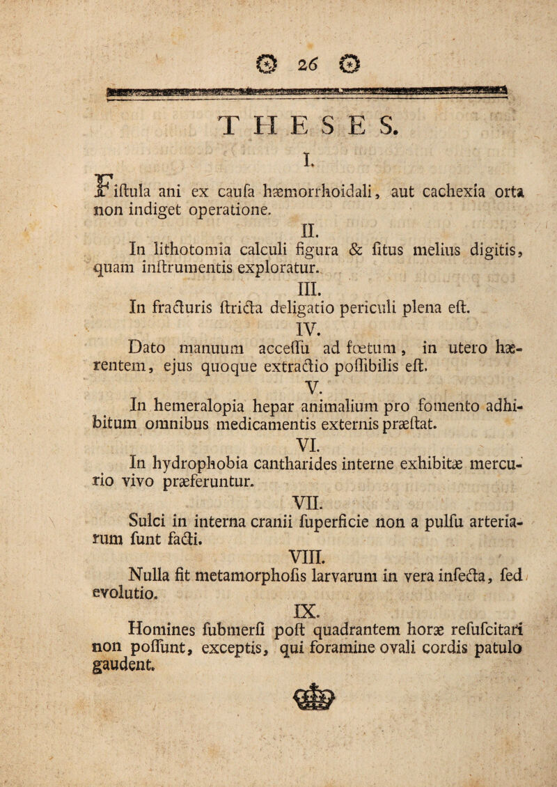 \ T FI E S E S. i. IFiftula ani ex caufa haemorrhoidali, aut cachexia orta non indiget operatione. II. In lithotomia calculi figura & fitus melius digitis, quam inftrumentis exploratur. III. In fraduris ftrida deligatio periculi plena eft. IV. Dato manuum acceftu ad foetum, in utero hae¬ rentem, ejus quoque extradio poflibilis eft. V. In hemeralopia hepar animalium pro fomento adhi¬ bitum omnibus medicamentis externis praeftat. VI. V In hydrophobia cantharides interne exhibitae mercu¬ rio vivo praeferuntur. VII. Sulci in interna cranii fuperficie non a pulfu arteria¬ rum funt fadi. VIII. Nulla fit metamorphofis larvarum in vera infeda, fed evolutio. IX. Homines fubmerfi poft quadrantem horae refufcitari tion poffunt, exceptis, qui foramine ovali cordis patulo gaudent.