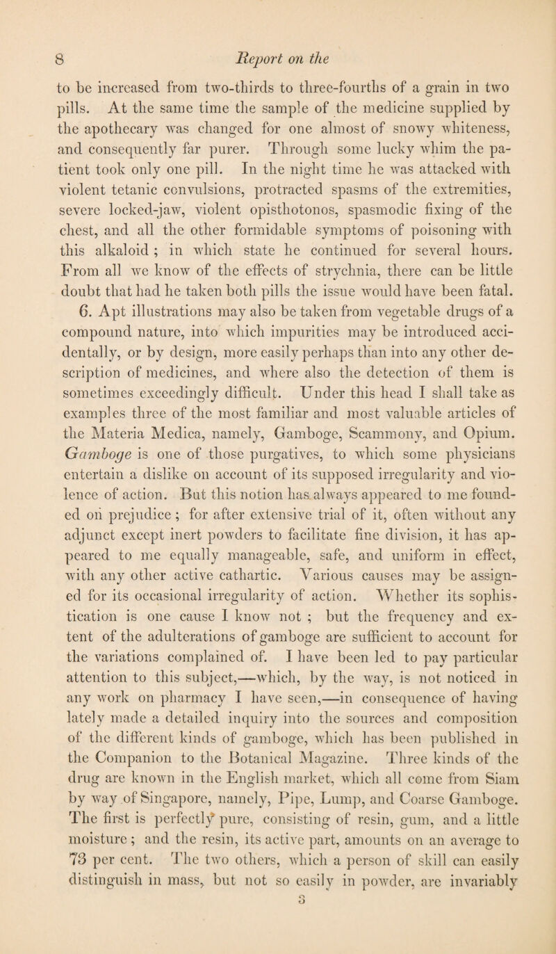 to be increased from two-thirds to three-fourths of a grain in two pills. At the same time the sample of the medicine supplied by the apothecary was changed for one almost of snowy whiteness, and consequently far purer. Through some lucky whim the pa¬ tient took only one pill. In the night time he was attacked with violent tetanic convulsions, protracted spasms of the extremities, severe locked-jaw, violent opisthotonos, spasmodic fixing of the chest, and all the other formidable symptoms of poisoning with this alkaloid ; in which state he continued for several hours. From all we know of the effects of strychnia, there can be little doubt that had he taken both pills the issue would have been fatal. 6. Apt illustrations may also be taken from vegetable drugs of a compound nature, into which impurities may be introduced acci¬ dentally, or by design, more easily perhaps than into any other de¬ scription of medicines, and where also the detection of them is sometimes exceedingly difficult. Under this head I shall take as examples three of the most familiar and most valuable articles of the Materia Meclica, namely, Gamboge, Scammony, and Opium. Gamboge is one of those purgatives, to which some physicians entertain a dislike on account of its supposed irregularity and vio¬ lence of action. But this notion has always appeared to me found¬ ed on prejudice ; for after extensive trial of it, often without any adjunct except inert powders to facilitate fine division, it has ap¬ peared to me equally manageable, safe, and uniform in effect, with any other active cathartic. Various causes may be assign¬ ed for its occasional irregularity of action. Whether its sophis¬ tication is one cause I know not ; but the frequency and ex¬ tent of the adulterations of gamboge are sufficient to account for the variations complained of. I have been led to pay particular attention to this subject,—-which, by the way, is not noticed in any work on pharmacy I have seen,—in consequence of having lately made a detailed inquiry into the sources and composition of the different kinds of gamboge, which has been published in the Companion to the Botanical Magazine. Three kinds of the drug are known in the English market, which all come from Siam by way of Singapore, namely, Pipe, Lump, and Coarse Gamboge. The first is perfectly pure, consisting of resin, gum, and a little moisture ; and the resin, its active part, amounts on an average to 73 per cent. The two others, which a person of skill can easily distinguish in mass, but not so easily in powder, are invariably