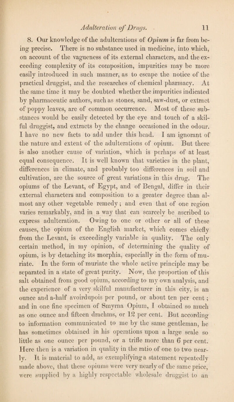 8. Our knowledge of the adulterations of Opium is far from be¬ ing precise. There is no substance used in medicine, into which, on account of the vagueness of its external characters, and the ex¬ ceeding complexity of its composition, impurities may be more easily introduced in such manner, as to escape the notice of the practical druggist, and the researches of chemical pharmacy. At the same time it may be doubted whether the impurities indicated by pharmaceutic authors, such as stones, sand, saw-dust, or extract of poppy leaves, are of common occurrence. Most of these sub¬ stances would be easily detected by the eye and touch of a skil¬ ful druggist, and extracts by the change occasioned in the odour. I have no new facts to add under this head. I am ignorant of the nature and extent of the adulterations of opium. But there is also another cause of variation, which is perhaps of at least equal consequence. It is well known that varieties in the plant, differences in climate, and probably too differences in soil and cultivation, are the source of great variations in this drug. The opiums of the Levant, of Egypt, and of Bengal, differ in their external characters and composition to a greater degree than al¬ most any other vegetable remedy; and even that of one region varies remarkably, and in a way that can scarcely be ascribed to express adulteration. Owing to one or other or all of these causes, the opium of the English market, which comes chiefly from the Levant, is exceedingly variable in quality. The only certain method, in my opinion, of determining the quality of opium, is by detaching its morphia, especially in the form of mu¬ riate. In the form of muriate the whole active principle may be separated in a state of great purity. Now, the proportion of this salt obtained from good opium, according to my own analysis, and the experience of a very skilful manufacturer in this city, is an ounce and a-half avoirdupois per pound, or about ten per cent ; and in one fine specimen of Smyrna Opium, I obtained so much as one ounce and fifteen drachms, or 12 per cent. But according to information communicated to me by the same gentleman, he has sometimes obtained in his operations upon a large scale so little as one ounce per pound, or a trifle more than 6 per cent. Here then is a variation in quality in the ratio of one to two near¬ ly. It is material to add, as exemplifying a statement repeatedly made above, that these opiums were very nearly of the same price, were supplied by a highly respectable wholesale druggist to an