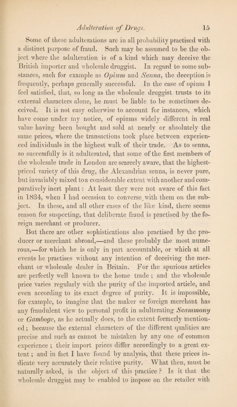 Some of these adulterations arc in all probability practised with a distinct purpose of fraud. Such may be assumed to be the ob¬ ject where the adulteration is of a kind which may deceive the British importer and wholesale druggist. In regard to some sub¬ stances, such for example as Opium and Senna., the deception is frequently, perhaps generally successful. In the case of opium I feel satisfied, that, so long as the wholesale druggist trusts to its external characters alone, he must be liable to be sometimes de¬ ceived. It is not easy otherwise to account for instances, which have come under my notice, of opiums widely different in real value having been bought and sold at nearly or absolutely the same prices, where the transactions took place between experien¬ ced individuals in the highest walk of their trade. As to senna, so successfully is it adulterated, that some of the first members of the wholesale trade in London are scarcely aware, that the highest- priced variety of this drug, the Alexandrian senna, is never pure, but invariably mixed to a considerable extent with another and com¬ paratively inert plant: At least they were not aware of this fact in 1834, when I had occasion to converse with them on the sub- ject. In these, and all other cases of the like kind, there seems reason for suspecting, that deliberate fraud is practised by the fo¬ reign merchant or producer. But there are other sophistications also practised by the pro¬ ducer or merchant abroad,-—and these probably the most nume¬ rous,—for which he is only in part accountable, or which at all events he practises without any intention of deceiving the mer¬ chant or wholesale dealer in Britain. For the spurious articles are perfectly wrell known to the home trade ; and the wholesale price varies regularly with the purity of the imported article, and even according to its exact degree of purity. It is impossible, for example, to imagine that the maker or foreign merchant has any fraudulent view to personal profit in adulterating Scammony or Gamboge, as he actually docs, to the extent formerly mention¬ ed; because the external characters of the different qualities are precise and such as cannot be mistaken by any one of common experience ; their import prices differ accordingly to a great ex¬ tent ; and in fact I have found by analysis, that these prices in¬ dicate very accurately their relative purity. What then, must be naturally asked, is the object of this practice ? Is it that the wholesale druggist may be enabled to impose on the retailer with