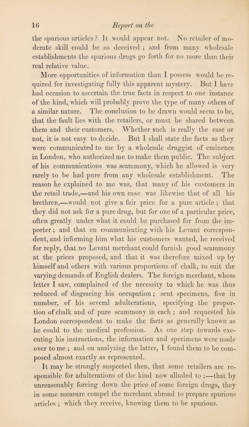 the spurious articles ? It would appear not. No retailer of mo¬ derate skill could be so deceived ; and from many wholesale establishments the spurious drugs go forth for no more than their real relative value. More opportunities of information than I possess would be re¬ quired for investigating fully this apparent mystery. But I have had occasion to ascertain the true facts in respect to one instance of the kind, which will probably prove the type of many others of a similar nature. The conclusion to be drawn would seem to be, that the fault lies with the retailers, or must be shared between them and their customers. Whether such is really the case or not, it is not easy to decide. But I shall state the facts as they were communicated to me by a wholesale druggist of eminence in London, who authorized me to make them public. The subject of his communications Avas scammony, which he alloAved is very rarely to be had pure from any AAdiolesale establishment. The reason he explained to me was, that many of his customers in the retail trade,—and his OAvn case A\Tas likeAvise that of all his brethren,—-would not give a fair price for a pure article ; that they did not ask for a pure drug, but for one of a particular price, often greatly under what it could be purchased for from the im¬ porter ; and that on communicating rvith his LeA’ant correspon¬ dent, and informing him Avhat his customers Avanted, he received for reply, that no Levant merchant could furnish good scammony at the prices proposed, and that it was therefore mixed up by himself and others Avith various proportions of chalk, to suit the varying demands of English dealers. The foreign merchant, Avhose letter I saAV, complained of the necessity to which he A\ras thus reduced of disgracing his occupation ; sent specimens, five in number, of his several adulterations, specifying the propor¬ tion of chalk and of pure scammony in each ; and requested his London correspondent to make the facts as generally known as he could to the medical profession. As one step towards exe¬ cuting his instructions, the information and specimens Avere made over to me ; and on analyzing the latter, I found them to be com¬ posed almost exactly as represented. It may be strongly suspected then, that some retailers are re¬ sponsible for adulterations of the kind hoav alluded to ;—that by unreasonably forcing doAvn the price of some foreign drugs, they in some measure compel the merchant abroad to prepare spurious articles ; Avhicli they receive, knoAving them to be spurious.