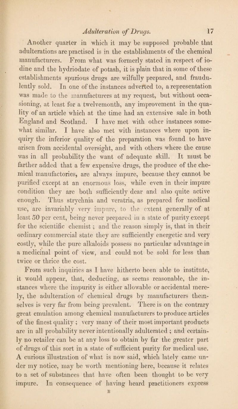 Another quarter in which it may be supposed probable that adulterations are practised is in the establishments of the chemical manufacturers. From what was formerly stated in respect of io¬ dine and the hydriodate of potash, it is plain that in some of these establishments spurious drugs are wilfully prepared, and fraudu¬ lently sold. In one of the instances adverted to, a representation was made to the manufacturers at my request, but without occa¬ sioning, at least for a twelvemonth, any improvement in the qua¬ lity of an article which at the time had an extensive sale in both England and Scotland. I have met with other instances some¬ what similar. I have also met with instances where upon in¬ quiry the inferior quality of the preparation was found to have arisen from accidental oversight, and with others where the cause was in all probability the want of adequate skill. It must be farther added that a few expensive drugs, the produce of the che¬ mical manufactories, are always impure, because they cannot be purified except at an enormous loss, while even in their impure condition they are both sufficiently dear and also quite active enough. Thus strychnia and veratria, as prepared for medical use, are invariably very impure, to the extent generally of at least 50 per cent, being never prepared in a state of purity except for the scientific chemist; and the reason simply is, that in their ordinary commercial state they are sufficiently energetic and very costly, while the pure alkaloids possess no particular advantage in a medicinal point of view, and could not be sold for less than twice or thrice the cost. From such inquiries as I have hitherto been able to institute, it would appear, that, deducting, as seems reasonable, the in¬ stances where the impurity is either allowable or accidental mere¬ ly, the adulteration of chemical drugs by manufacturers them¬ selves is very far from being prevalent. There is on the contrary great emulation among chemical manufacturers to produce articles of the finest quality ; very many of their most important products are in all probability never intentionally adulterated ; and certain¬ ly no retailer can be at any loss to obtain by far the greater part of drugs of this sort in a state of sufficient purity for medical use. A curious illustration of what is now said, which lately came un¬ der my notice, may be worth mentioning here, because it relates to a set of substances that have often been thought to be very impure. In consequence of having heard practitioners express B