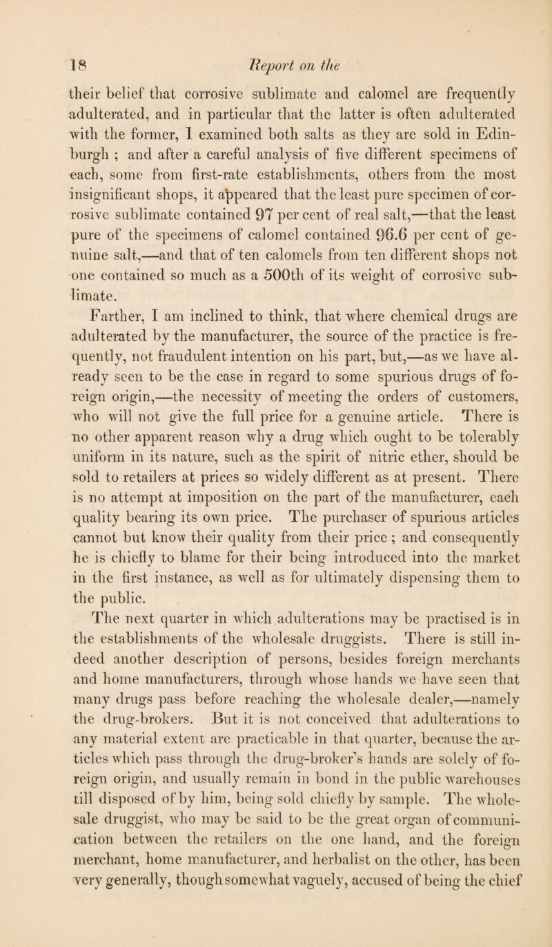 their belief that corrosive sublimate and calomel are frequently adulterated, and in particular that the latter is often adulterated with the former, I examined both salts as they are sold in Edin¬ burgh ; and after a careful analysis of five different specimens of each, some from first-rate establishments, others from the most insignificant shops, it appeared that the least pure specimen of cor¬ rosive sublimate contained 97 per cent of real salt,—that the least pure of the specimens of calomel contained 96.6 per cent of ge¬ nuine salt,—and that of ten calomels from ten different shops not one contained so much as a 500th of its weight of corrosive sub- limate. Farther, I am inclined to think, that where chemical drugs are adulterated by the manufacturer, the source of the practice is fre¬ quently, not fraudulent intention on his part, but,—as we have al¬ ready seen to be the case in regard to some spurious drugs of fo¬ reign origin,—the necessity of meeting the orders of customers, who will not give the full price for a genuine article. There is no other apparent reason why a drug which ought to be tolerably uniform in its nature, such as the spirit of nitric ether, should be sold to retailers at prices so widely different as at present. There is no attempt at imposition on the part of the manufacturer, each quality bearing its own price. The purchaser of spurious articles cannot but know their quality from their price; and consequently he is chiefly to blame for their being introduced into the market in the first instance, as well as for ultimately dispensing them to the public. The next quarter in which adulterations may be practised is in the establishments of the wholesale druggists. There is still in¬ deed another description of persons, besides foreign merchants and home manufacturers, through whose hands we have seen that many drugs pass before reaching the wholesale dealer,—namely the drug-brokers. But it is not conceived that adulterations to any material extent are practicable in that quarter, because the ar¬ ticles wdiich pass through the drug-broker’s hands are solely of fo¬ reign origin, and usually remain in bond in the public warehouses till disposed of by him, being sold chiefly by sample. The whole¬ sale druggist, who may be said to be the great organ of communi¬ cation between the retailers on the one hand, and the foreign merchant, home manufacturer, and herbalist on the other, has been very generally, though somewhat vaguely, accused of being the chief