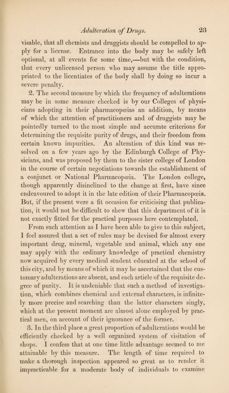 visable, that all chemists and druggists should be compelled to ap¬ ply for a license. Entrance into the body may be safely left optional, at all events for some time,—but with the condition, that every unlicensed person who may assume the title appro¬ priated to the licentiates of the body shall by doing so incur a severe penalty. 2. The second measure by which the frequency of adulterations may be in some measure checked is by our Colleges of physi¬ cians adopting in their pharmacopoeias an addition, by means of which the attention of practitioners and of druggists may be pointedly turned to the most simple and accurate criterions for determining the requisite purity of drugs, and their freedom from certain known impurities. An alteration of this kind was re¬ solved on a few years ago by the Edinburgh College of Phy¬ sicians, and was proposed by them to the sister college of London in the course of certain negotiations towards the establishment of a conjunct or National Pharmacopoeia. The London college, though apparently disinclined to the change at first, have since endeavoured to adopt it in the late edition of their Pharmacopoeia. But, if the present were a fit occasion for criticising that publica¬ tion, it would not be difficult to shew that this department of it is not exactly fitted for the practical purposes here contemplated. From such attention as I have been able to give to this subject, I feel assured that a set of rules may be devised for almost every important drug, mineral, vegetable and animal, which any one may apply with the ordinary knowledge of practical chemistry now acquired by every medical student educated at the school of this city, and by means of which it may be ascertained that the cus¬ tomary adulterations are absent, and each article of the requisite de¬ gree of purity. It is undeniable that such a method of investiga¬ tion, which combines chemical and external characters, is infinite¬ ly more precise and searching than the latter characters singly, which at the present moment are almost alone employed by prac¬ tical men, on account of their ignorance of the former. 3. In the third place a great proportion of adulterations would be efficiently checked by a well organized system of visitation of shops. I confess that at one time little advantage seemed to me attainable by this measure. The length of time required to make a thorough inspection appeared so great as to render it impracticable for a moderate body of individuals to examine