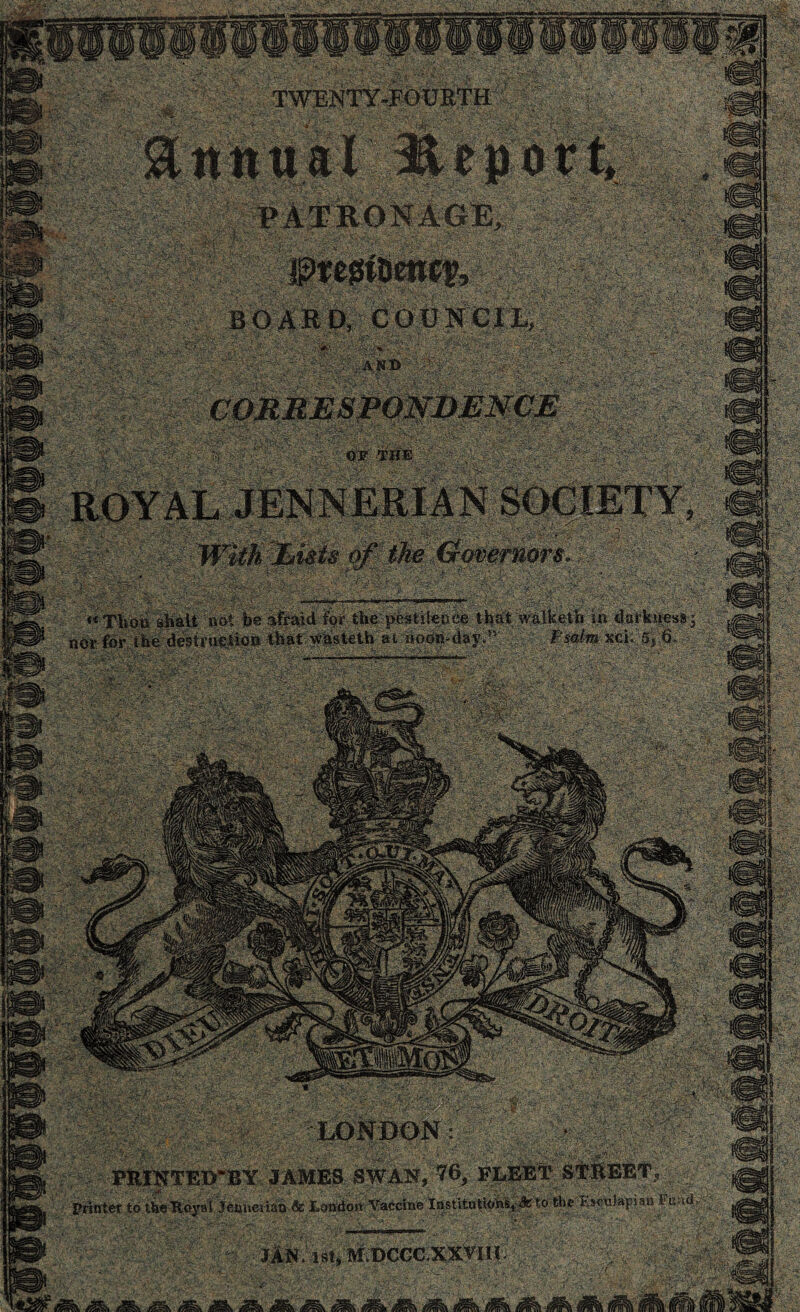 TWENTY-FOURTH ; _-•* . • - . ;• ' ' , annual Report, ' PATRONAGE, . V- .A--: ■’ BOARD, COUNCIL, CORRESPONDENCE OF THE ROYAL JENNERIAN SOCIETY ■ -i • With Lists of the Governors. (t Thou shall not be afraid % thepeatiteuue thatwalketb in darkness nor for the destruetioE that whEteth at nod^-day.” „ * Fsalm xci. 5* 6 LONDON: ' PRIKTE1TBY JAMES ..SWAN,-76,- FLEET STREET, Printer to ttie Royal Jenneriitd ft London Vaccine Institutions,^to the Kscuiapisn I JiN, 1st, M DCCC XXYUI
