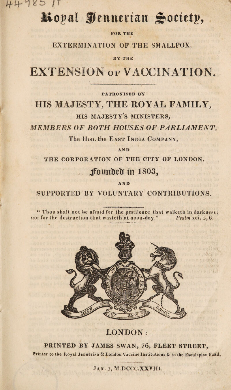 Mopal Renner tan J^octetp, V FOR THE EXTERMINATION OF THE SMALLPOX, BY THE EXTENSION of VACCINATION. PATRONISED BY HIS MAJESTY, THE ROYAL FAMILY, his majesty’s ministers, MEMBERS OF BOTH HOUSES OF PARLIAMENT, The Hon. the East India Company, AND THE CORPORATION OF THE CITY OF LONDON. jfmmiieij m 1803, AND SUPPORTED BY VOLUNTARY CONTRIBUTIONS. “ Thou shalt not he afraid for the pestilence that walketh in darkness; nor for the destruction that wasteth at noon-day.'’ Psalm xci. 5,6. LONDON: PRINTED BY JAMES SWAN, 76, FLEET STREET, Printer to the Royal Jenneriyn & London Vaccine Institutions & to the Esculapian Fuad, Jan. j, M.DCCC.XXVIII.