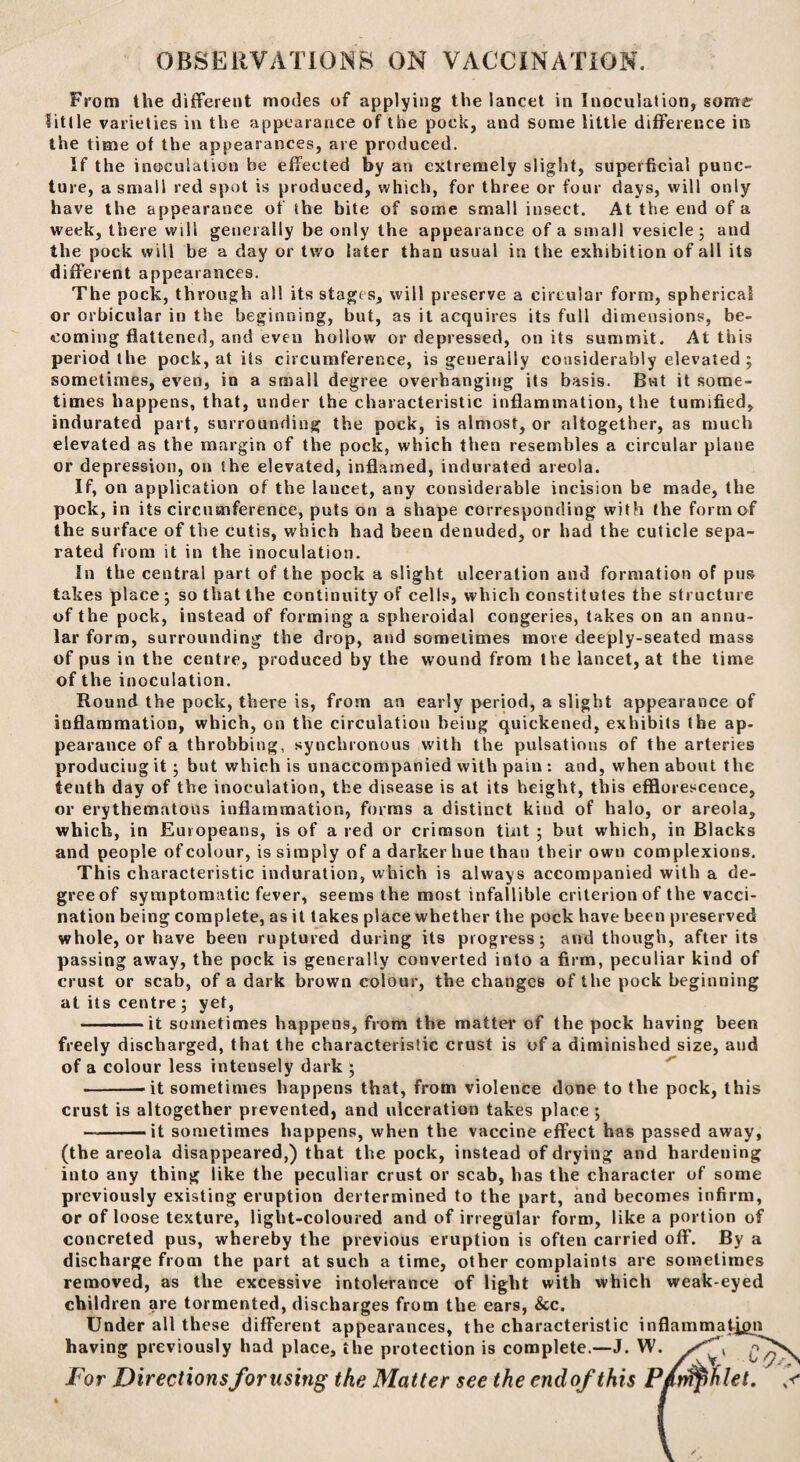 OBSERVATIONS ON VACCINATION. From the different modes of applying the lancet in Inoculation, some little varieties in the appearance of the pock, and some little difference in the time of the appearances, are produced. If the inoculation be effected by an extremely slight, superficial punc¬ ture, a small red spot is produced, which, for three or four days, will only have the appearance of the bite of some small insect. At the end of a week, there will generally be only the appearance of a small vesicle; and the pock will be a day or two later than usual in the exhibition of all its different appearances. The pock, through all its stages, will preserve a circular form, spherical or orbicular in the beginning, but, as it acquires its full dimensions, be¬ coming flattened, and even hoiiow or depressed, on its summit. At this period the pock, at its circumference, is generally considerably elevated ; sometimes, even, in a small degree overhanging its basis. But it some¬ times happens, that, under the characteristic inflammation, the tumified, indurated part, surrounding the pock, is almost, or altogether, as much elevated as the margin of the pock, which then resembles a circular plane or depression, on the elevated, inflamed, indurated areola. If, on application of the lancet, any considerable incision be made, the pock, in its circumference, puts on a shape corresponding with the form of the surface of the cutis, which had been denuded, or had the cuticle sepa¬ rated from it in the inoculation. In the central part of the pock a slight ulceration and formation of pus takes place ; so that the continuity of cells, which constitutes the structure of the pock, instead of forming a spheroidal congeries, takes on an annu¬ lar form, surrounding the drop, and sometimes move deeply-seated mass of pus in the centre, produced by the wound from the lancet, at the time of the inoculation. Round the pock, there is, from an early period, a slight appearance of inflammation, which, on the circulation being quickened, exhibits the ap¬ pearance of a throbbing, synchronous with the pulsations of the arteries producing it; but which is unaccompanied with pain : and, when about the tenth day of the inoculation, the disease is at its height, this efflorescence, or erythematous inflammation, forms a distinct kind of halo, or areola, which, in Europeans, is of a red or crimson tint ; but which, in Blacks and people of colour, is simply of a darker hue than their own complexions. This characteristic induration, which is always accompanied with a de¬ gree of symptomatic fever, seems the most infallible criterion of the vacci¬ nation being complete, as it takes place whether the pock have been preserved whole, or have been ruptured during its progress; and though, after its passing away, the pock is generally converted into a firm, peculiar kind of crust or scab, of a dark brown colour, the changes of the pock beginning at its centre ; yet, -it sometimes happens, from the matter of the pock having been freely discharged, that the characteristic crust is of a diminished size, and of a colour less intensely dark ; ---it sometimes happens that, from violence done to the pock, this crust is altogether prevented, and ulceration takes place ; --it sometimes happens, when the vaccine effect has passed away, (the areola disappeared,) that the pock, instead of drying and hardening into any thing like the peculiar crust or scab, has the character of some previously existing eruption dertermined to the part, and becomes infirm, or of loose texture, light-coloured and of irregular form, like a portion of concreted pus, whereby the previous eruption is often carried off. By a discharge from the part at such a time, other complaints are sometimes removed, as the excessive intolerance of light with which weak-eyed children are tormented, discharges from the ears, &c. Under all these different appearances, the characteristic inflammation having previously had place, the protection is complete.—J. W. g For Directions for using the Matter see the end of this P/n^ihlet.
