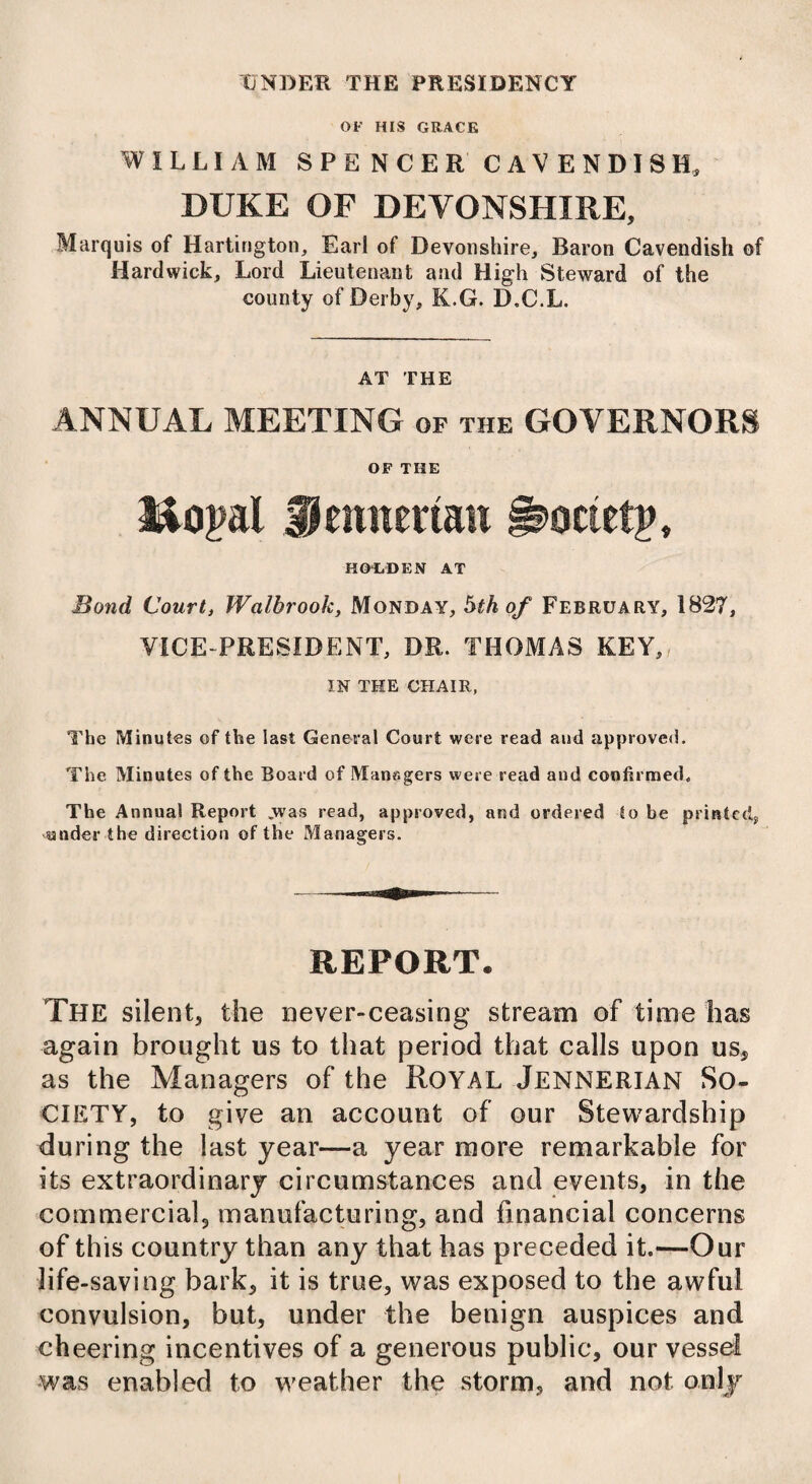 UNDER THE PRESIDENCY OF HIS GRACE WILLIAM SPENCER CAVENDISH, DUKE OF DEVONSHIRE, Marquis of Hartington, Earl of Devonshire, Baron Cavendish of Hardwick, Lord Lieutenant and High Steward of the county of Derby, K.G. D.C.L. AT THE ANNUAL MEETING of the GOVERNORS OF THE Hopal Hemtertan i^octetp, HOLDEN AT Bond Court, Walbrook, Monday, 5th of February, 1827, VICE-PRESIDENT, DR. THOMAS KEY,/ IN THE CHAIR, The Minutes of the last General Court were read and approved. The Minutes of the Board of Mansgers were read and confirmed. The Annual Report .was read, approved, and ordered to be printed,, under the direction of the Managers. REPORT. The silent, the never-ceasing stream of time has again brought us to that period that calls upon us, as the Managers of the Royal Jennerian So¬ ciety, to give an account of our Stewardship during the last year—a year more remarkable for its extraordinary circumstances and events, in the commercial, manufacturing, and financial concerns of this country than any that has preceded it.—Our life-saving bark, it is true, was exposed to the awful convulsion, but, under the benign auspices and cheering incentives of a generous public, our vessel was enabled to weather the storm, and not only