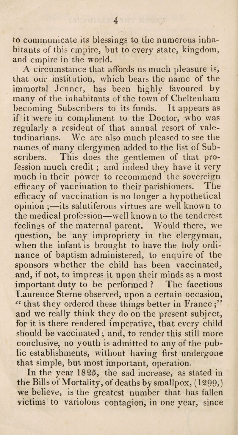 to communicate its blessings to the numerous inha¬ bitants of this empire, but to every state, kingdom, and empire in the world. A circumstance that affords us much pleasure is, that our institution, which bears the name of the immortal Jenner, has been highly favoured by many of the inhabitants of the town of Cheltenham %/ becoming Subscribers to its funds. It appears as if it were in compliment to the Doctor, who was regularly a resident of that annual resort of vale¬ tudinarians. We are also much pleased to see the names of many clergymen added to the list of Sub¬ scribers. This does the gentlemen of that pro¬ fession much credit; and indeed they have it very much in their power to recommend the sovereign efficacy of vaccination to their parishioners. The efficacy of vaccination is no longer a hypothetical opinion y—its salutiferous virtues are well known to the medical profession—wrell known to the tenderest feelings of the maternal parent. Would there, we question, be any impropriety in the clergyman, when the infant is brought to have the holy ordi¬ nance of baptism administered, to enquire of the sponsors whether the child has been vaccinated, and, if not, to impress it upon their minds as a most important duty to be performed ? The facetious Laurence Sterne observed, upon a certain occasion, that they ordered these things better in France;’’ and we really think they do on the present subject, for it is there rendered imperative, that every child should be vaccinated; and, to render this still more conclusive, no youth is admitted to any of the pub¬ lic establishments, without having first undergone that simple, but most important, operation. In the year 1825, the sad increase, as stated in the Bills of Mortality, of deaths by smallpox, (1299,) we believe, is the greatest number that has fallen victims to variolous contagion, in one year, since