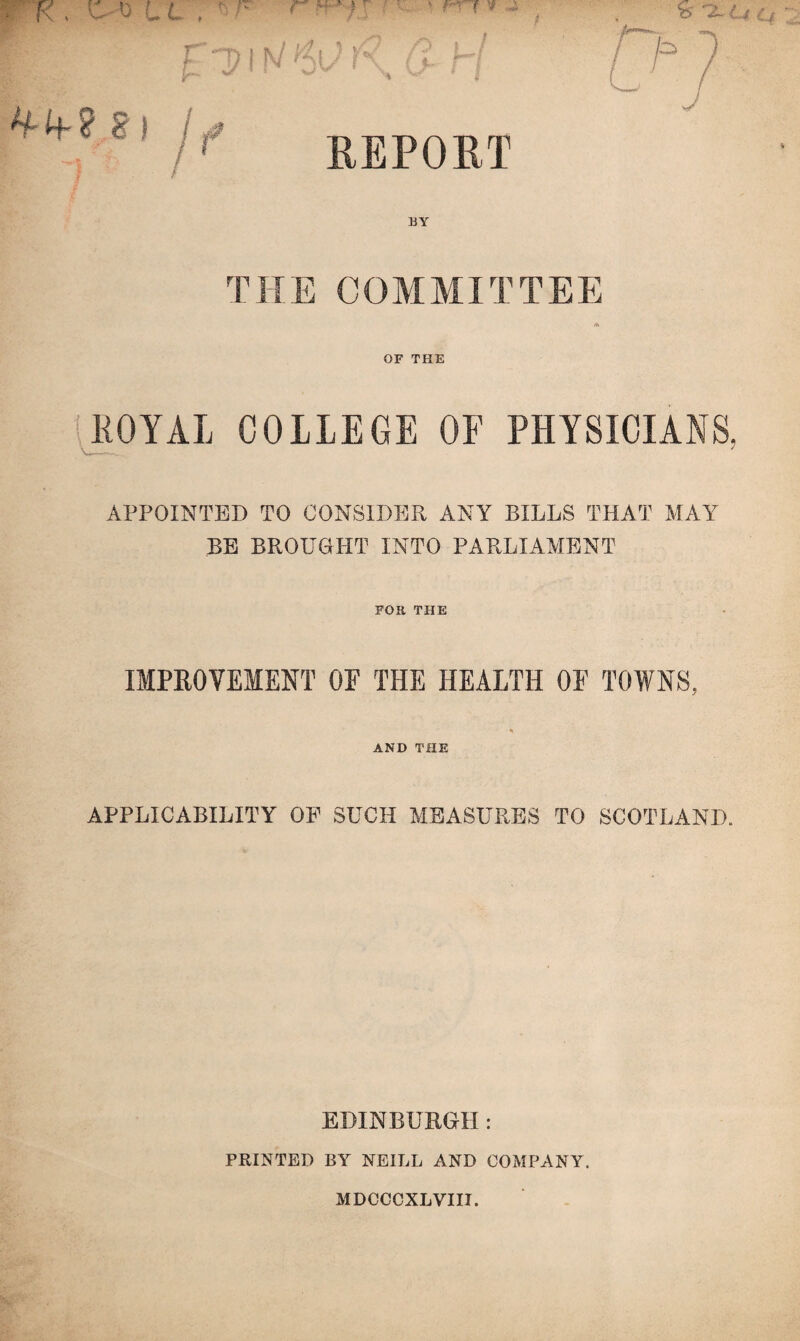 REPORT ^4-? S) If BY THE COMMITTEE A OF THE ROYAL COLLEGE OF PHYSICIANS, APPOINTED TO CONSIDER ANY BILLS THAT MAY BE BROUGHT INTO PARLIAMENT FOR THE IMPROVEMENT OF THE HEALTH OF TOWNS, AND THE APPLICABILITY OF SUCH MEASURES TO SCOTLAND. EDINBURGH: PRINTED BY NEILL AND COMPANY. MDCCCXLVIII.