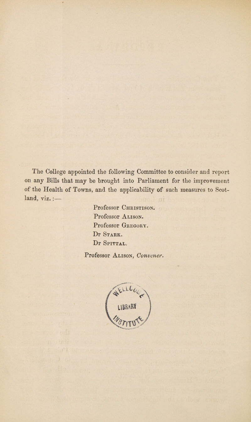 The College appointed the following Committee to consider and report on any Bills that may be brought into Parliament for the improvement of the Health of Towns, and the applicability of such measures to Scot¬ land, viz.:— Professor Christison. Professor Alison. Professor Geegoky. Dr Stark. Dr Spittal. Professor Alison, Convener. /*vatV I UBW*