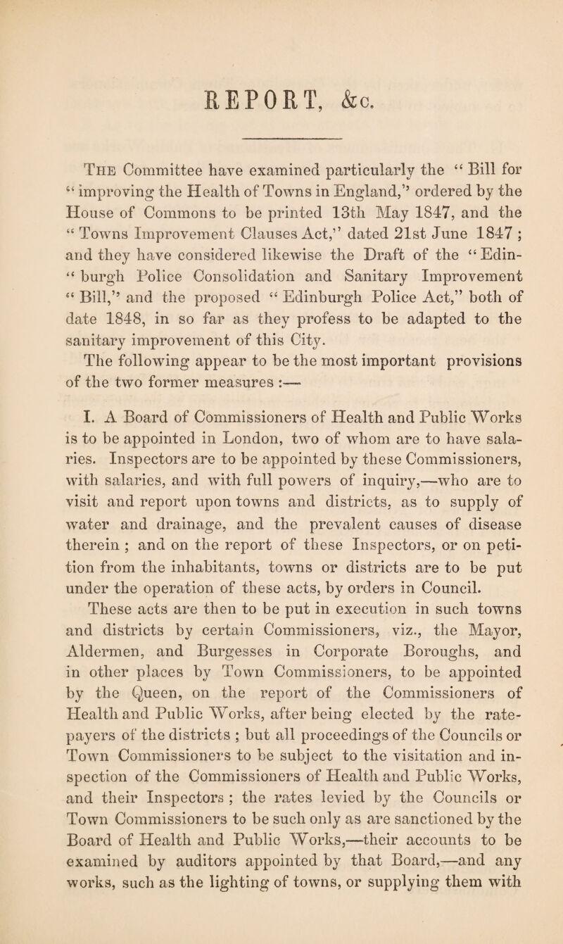 REPORT, &c. The Committee have examined particularly the 44 Bill for 44 improving the Health of Towns in England,’5 ordered by the House of Commons to be printed 13th May 1847, and the 44 Towns Improvement Clauses Act,” dated 21st June 1847 ; and they have considered likewise the Draft of the “Edin- 44 burgh Police Consolidation and Sanitary Improvement 44 Bill,’5 and the proposed 44 Edinburgh Police Act,” both of date 1848, in so far as they profess to be adapted to the sanitary improvement of this City. The following appear to be the most important provisions of the two former measures I. A Board of Commissioners of Health and Public Works is to be appointed in London, two of whom are to have sala¬ ries. Inspectors are to be appointed by these Commissioners, with salaries, and with full powers of inquiry,—who are to visit and report upon towns and districts, as to supply of water and drainage, and the prevalent causes of disease therein ; and on the report of these Inspectors, or on peti¬ tion from the inhabitants, towns or districts are to be put under the operation of these acts, by orders in Council. These acts are then to be put in execution in such towns and districts by certain Commissioners, viz., the Mayor, Aldermen, and Burgesses in Corporate Boroughs, and in other places by Town Commissioners, to be appointed by the Queen, on the report of the Commissioners of Health and Public Works, after being elected by the rate¬ payers of the districts ; but all proceedings of the Councils or Town Commissioners to be subject to the visitation and in¬ spection of the Commissioners of Health and Public Works, and their Inspectors ; the rates levied by the Councils or Town Commissioners to be such only as are sanctioned by the Board of Health and Public Works,—their accounts to be examined by auditors appointed by that Board,—and any works, such as the lighting of towns, or supplying them with