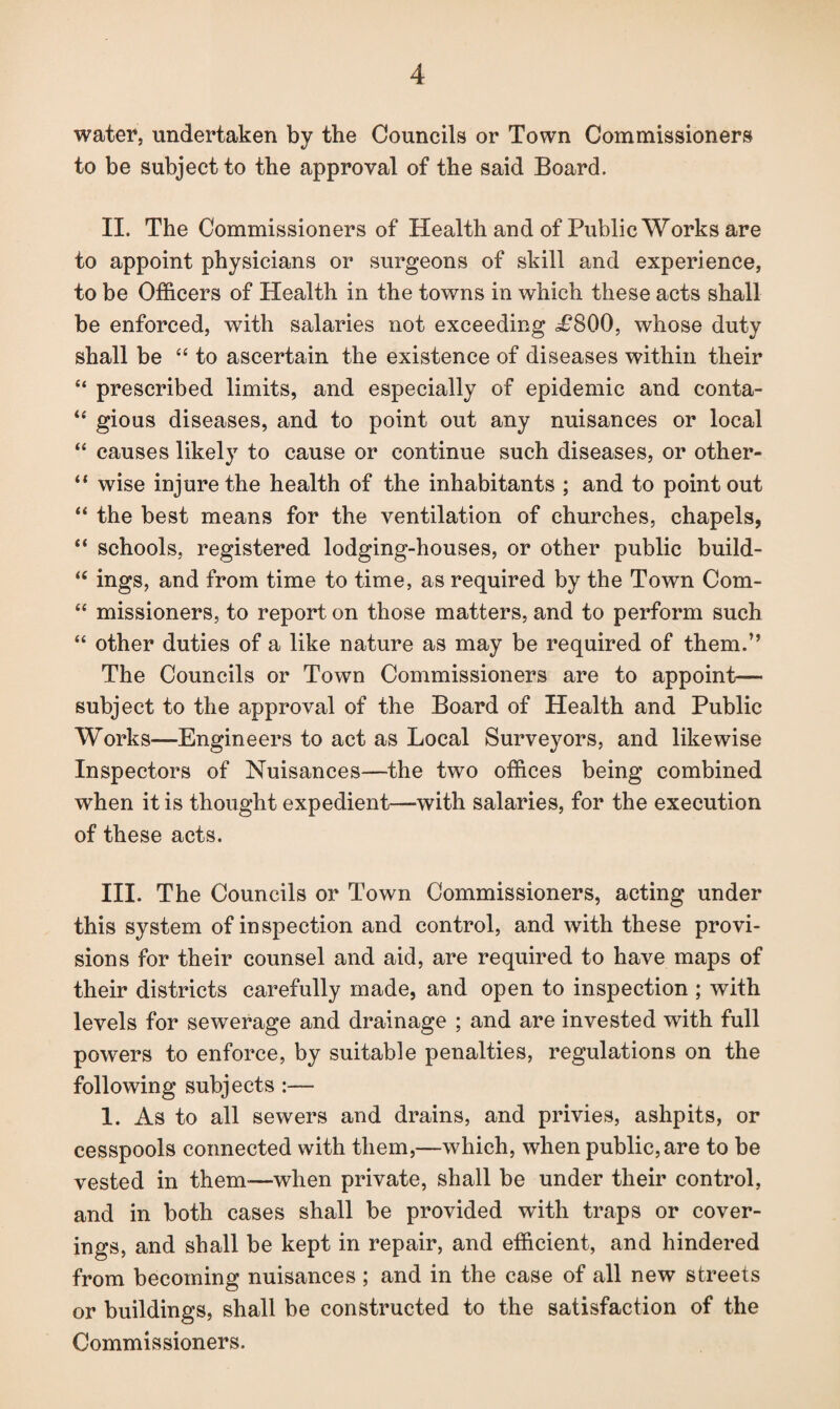 water, undertaken by the Councils or Town Commissioners to be subject to the approval of the said Board. II. The Commissioners of Health and of Public Works are to appoint physicians or surgeons of skill and experience, to be Officers of Health in the towns in which these acts shall be enforced, with salaries not exceeding i?800, whose duty shall be “ to ascertain the existence of diseases within their “ prescribed limits, and especially of epidemic and conta- “ gious diseases, and to point out any nuisances or local “ causes likely to cause or continue such diseases, or other- “ wise injure the health of the inhabitants ; and to point out “ the best means for the ventilation of churches, chapels, “ schools, registered lodging-houses, or other public build- “ ings, and from time to time, as required by the Town Com- “ missioners, to report on those matters, and to perform such “ other duties of a like nature as may be required of them.” The Councils or Town Commissioners are to appoint-— subject to the approval of the Board of Health and Public Works—Engineers to act as Local Surveyors, and likewise Inspectors of Nuisances—the two offices being combined when it is thought expedient—with salaries, for the execution of these acts. III. The Councils or Town Commissioners, acting under this system of inspection and control, and with these provi¬ sions for their counsel and aid, are required to have maps of their districts carefully made, and open to inspection ; with levels for sewerage and drainage ; and are invested with full powers to enforce, by suitable penalties, regulations on the following subjects :— 1. As to all sewers and drains, and privies, ashpits, or cesspools connected with them,—which, when public, are to be vested in them—when private, shall be under their control, and in both cases shall be provided with traps or cover¬ ings, and shall be kept in repair, and efficient, and hindered from becoming nuisances ; and in the case of all new streets or buildings, shall be constructed to the satisfaction of the Commissioners.