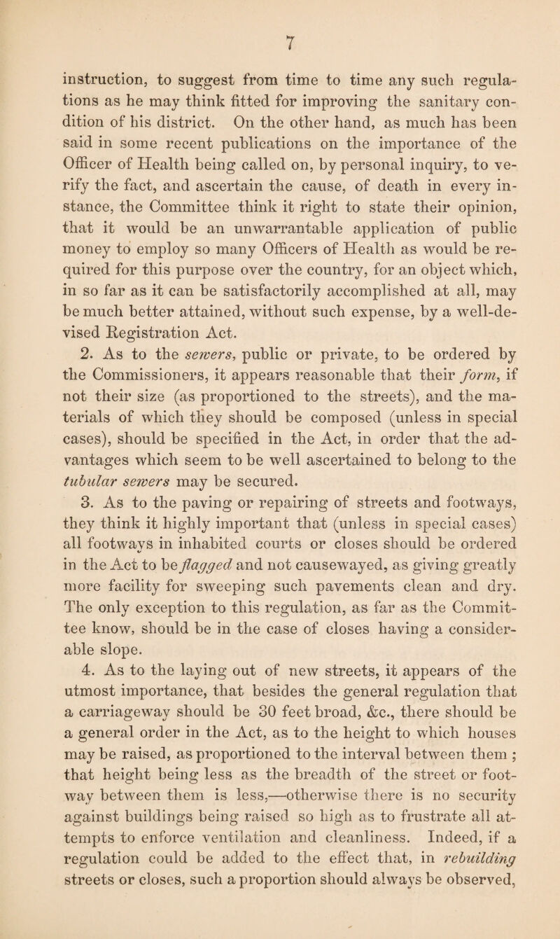 instruction, to suggest from time to time any such regula¬ tions as he may think fitted for improving the sanitary con¬ dition of his district. On the other hand, as much has been said in some recent publications on the importance of the Officer of Health being called on, by personal inquiry, to ve¬ rify the fact, and ascertain the cause, of death in every in¬ stance, the Committee think it right to state their opinion, that it would be an unwarrantable application of public money to employ so many Officers of Health as would be re¬ quired for this purpose over the country, for an object which, in so far as it can be satisfactorily accomplished at all, may be much better attained, without such expense, by a well-de¬ vised Registration Act. 2. As to the sewers, public or private, to be ordered by the Commissioners, it appears reasonable that their form, if not their size (as proportioned to the streets), and the ma¬ terials of which they should be composed (unless in special cases), should be specified in the Act, in order that the ad¬ vantages which seem to be well ascertained to belong to the tubular sewers may be secured. 3. As to the paving or repairing of streets and footways, they think it highly important that (unless in special cases) all footwavs in inhabited courts or closes should be ordered «/ in the Act to be flagged and not causewayed, as giving greatly more facility for sweeping such pavements clean and dry. The only exception to this regulation, as far as the Commit¬ tee know, should be in the case of closes having a consider¬ able slope. 4. As to the laying out of new streets, it appears of the utmost importance, that besides the general regulation that a carriageway should be 30 feet broad, &c., there should be a general order in the Act, as to the height to which houses may be raised, as proportioned to the interval between them ; that height being less as the breadth of the street or foot¬ way between them is less,—otherwise there is no security against buildings being raised so high as to frustrate all at¬ tempts to enforce ventilation and cleanliness. Indeed, if a regulation could be added to the effect that, in rebuilding streets or closes, such a proportion should always be observed,