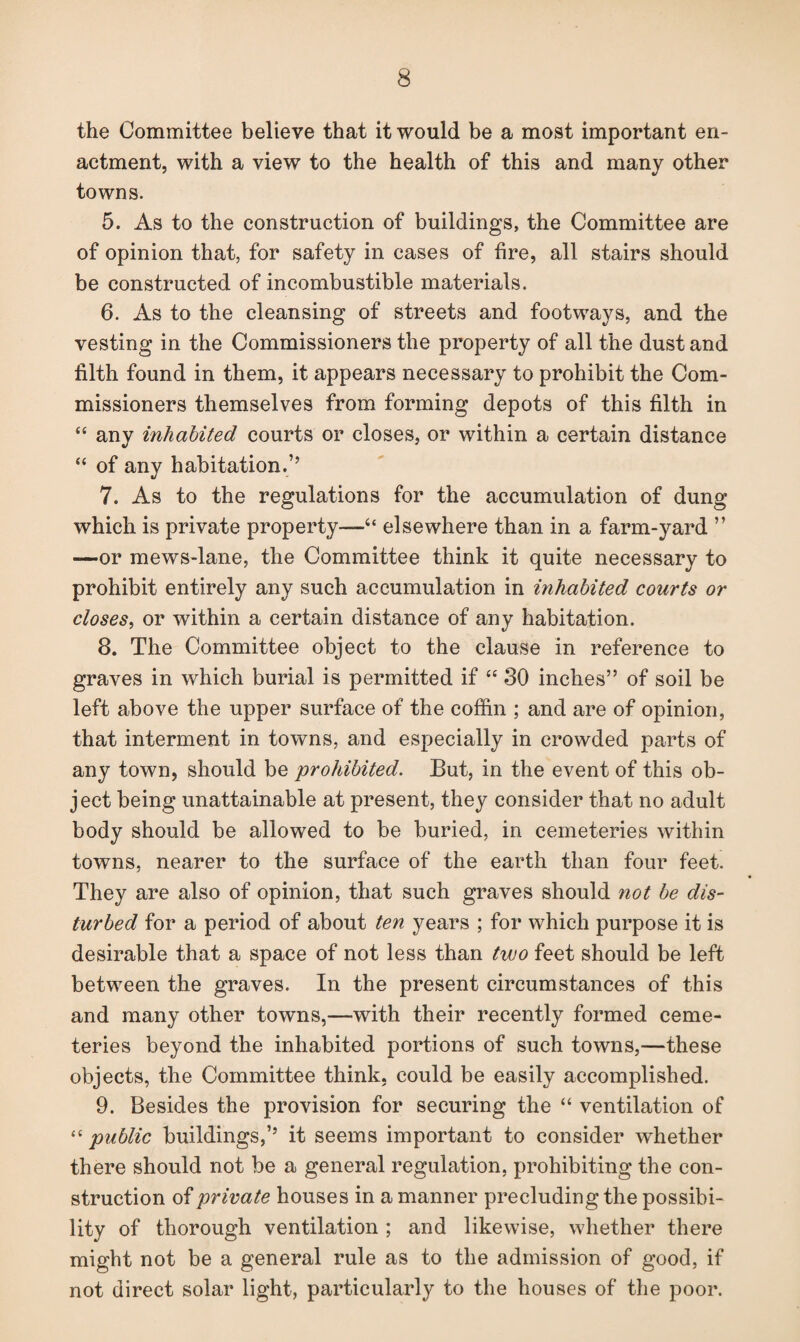 the Committee believe that it would be a most important en¬ actment, with a view to the health of this and many other towns. 5. As to the construction of buildings, the Committee are of opinion that, for safety in cases of fire, all stairs should be constructed of incombustible materials. 6. As to the cleansing of streets and footways, and the vesting in the Commissioners the property of all the dust and filth found in them, it appears necessary to prohibit the Com¬ missioners themselves from forming depots of this filth in “ any inhabited courts or closes, or within a certain distance “ of any habitation.’’ 7. As to the regulations for the accumulation of dung which is private property-—4‘ elsewhere than in a farm-yard ” -—or mews-lane, the Committee think it quite necessary to prohibit entirely any such accumulation in inhabited courts or closes, or within a certain distance of any habitation. 8. The Committee object to the clause in reference to graves in which burial is permitted if “ 30 inches” of soil be left above the upper surface of the coffin ; and are of opinion, that interment in towns, and especially in crowded parts of any town, should be prohibited. But, in the event of this ob¬ ject being unattainable at present, they consider that no adult body should be allowed to be buried, in cemeteries within towns, nearer to the surface of the earth than four feet. They are also of opinion, that such graves should not be dis¬ turbed for a period of about ten years ; for which purpose it is desirable that a space of not less than two feet should be left between the graves. In the present circumstances of this and many other towns,—with their recently formed ceme¬ teries beyond the inhabited portions of such towns,—these objects, the Committee think, could be easily accomplished. 9. Besides the provision for securing the “ ventilation of “ public buildings,’’ it seems important to consider Avhether there should not be a general regulation, prohibiting the con¬ struction of private houses in a manner precluding the possibi¬ lity of thorough ventilation ; and likewise, whether there might not be a general rule as to the admission of good, if not direct solar light, particularly to the houses of the poor.