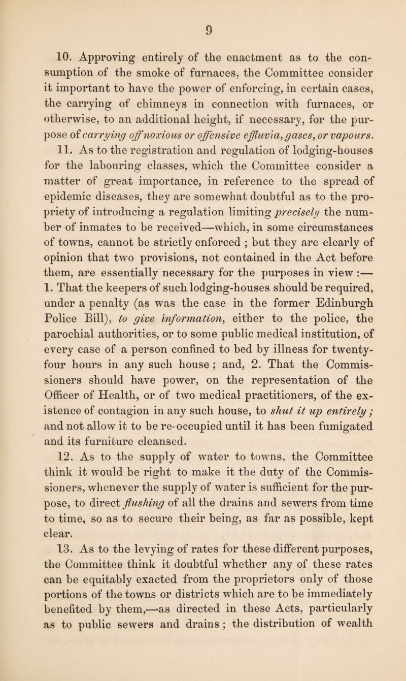 10. Approving entirely of the enactment as to the con¬ sumption of the smoke of furnaces, the Committee consider it important to have the power of enforcing, in certain cases, the carrying of chimneys in connection with furnaces, or otherwise, to an additional height, if necessary, for the pur¬ pose of carrying off noxious or offensive effluvia, gases, or vapours. 11. As to the registration and regulation of lodging-houses for the labouring classes, which the Committee consider a matter of great importance, in reference to the spread of epidemic diseases, they are somewhat doubtful as to the pro¬ priety of introducing a regulation limiting precisely/ the num¬ ber of inmates to be received—which, in some circumstances of towns, cannot be strictly enforced ; but they are clearly of opinion that two provisions, not contained in the Act before them, are essentially necessary for the purposes in view :— 1. That the keepers of such lodging-houses should be required, under a penalty (as was the case in the former Edinburgh Police Bill), to give information, either to the police, the parochial authorities, or to some public medical institution, of every case of a person confined to bed by illness for twenty- four hours in anv such house ; and, 2. That the Commis- sioners should have power, on the representation of the Officer of Health, or of two medical practitioners, of the ex¬ istence of contagion in any such house, to shut it up entirely ; and not allow it to be re-occupied until it has been fumigated and its furniture cleansed. 12. As to the supply of water to towns, the Committee think it would be right to make it the duty of the Commis¬ sioners, whenever the supply of water is sufficient for the pur¬ pose, to direct flushing of all the drains and sewers from time to time, so as to secure their being, as far as possible, kept clear. 13. As to the levying of rates for these different purposes, the Committee think it doubtful whether any of these rates can be equitably exacted from the proprietors only of those portions of the towns or districts which are to be immediately benefited by them,—-as directed in these Acts, particularly as to public sewers and drains ; the distribution of wealth