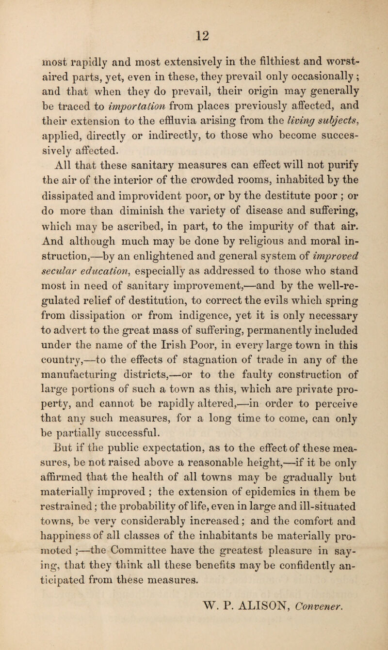 most rapidly and most extensively in the filthiest and worst- aired parts, yet, even in these, they prevail only occasionally ; and that when they do prevail, their origin may generally be traced to importation from places previously affected, and their extension to the effluvia arising from the living subjects, applied, directly or indirectly, to those who become succes¬ sively affected. All that these sanitary measures can effect will not purify the air of the interior of the crowded rooms, inhabited by the dissipated and improvident poor, or by the destitute poor ; or do more than diminish the variety of disease and suffering, which may be ascribed, in part, to the impurity of that air. And although much may be done by religious and moral in¬ struction,—by an enlightened and general system of improved secular education, especially as addressed to those who stand most in need of sanitary improvement,—and by the well-re¬ gulated relief of destitution, to correct the evils which spring from dissipation or from indigence, yet it is only necessary to advert to the great mass of suffering, permanently included under the name of the Irish Poor, in every large town in this country,—to the effects of stagnation of trade in any of the manufacturing districts,—or to the faulty construction of large portions of such a town as this, which are private pro¬ perty, and cannot be rapidly altered,—in order to perceive that any such measures, for a long time to come, can only be partially successful. But if the public expectation, as to the effect of these mea¬ sures, be not raised above a reasonable height,—if it be only affirmed that the health of all towns may be gradually but materially improved ; the extension of epidemics in them be restrained; the probability of life, even in large and ill-situated towns, be very considerably increased; and the comfort and happiness of all classes of the inhabitants be materially pro¬ moted ;—the Committee have the greatest pleasure in say¬ ing, that they think all these benefits maybe confidently an¬ ticipated from these measures. W. P. ALISON, Convener.