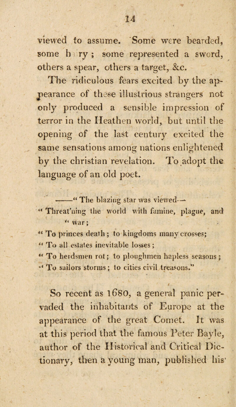 viewed to assume. Some were bearded, some b ry ; some represented a sword, others a spear, others a target, &c. The ridiculous fears excited by the ap¬ pearance of these illustrious strangers not only produced a sensible impression of terror in the Heathen world, but until the opening of the last century excited the same sensations among nations enlightened by the Christian revelation. To adopt the language of an old poet. -“ The blazing star was viewed— ** Threat’uing the world with famine, plague, and “ war; u To princes death ; to kingdoms many crosses; ** To all estates inevitable losses; ** To herdsmen rot; to ploughmen hapless seasons; •* To sailors storms; to cities civil treasons.” / So recent as 1680, a general panic per¬ vaded the inhabitants of Europe at the appearance of the great Cornet. It was at this period that the famous Peter Bayle, author of the Historical and Critical Dic¬ tionary, then a young man, published his1