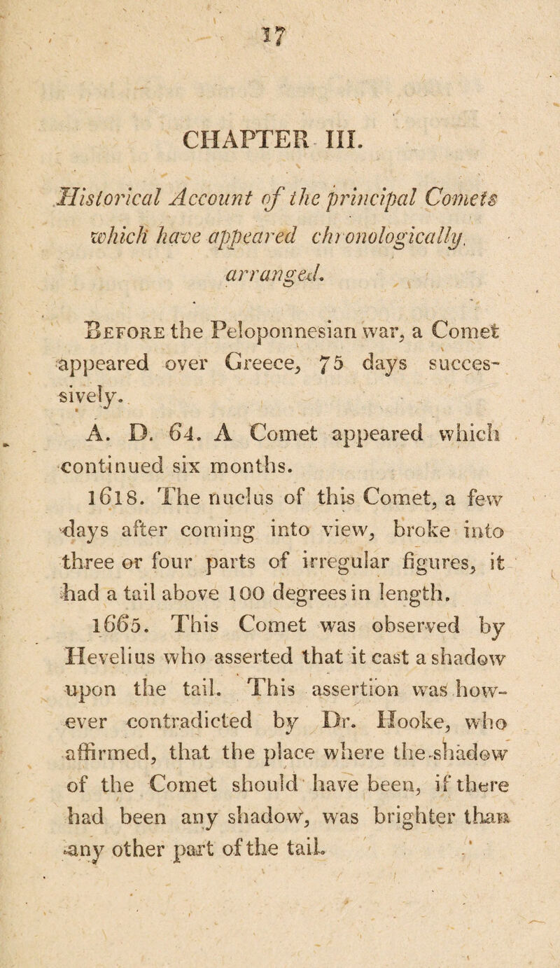 CHAPTER III. Historical Account of the principal Comets which have appeared chronologically, arranged. Before the Peloponnesian war, a Comet appeared over Greece, ?5 days succes¬ sively. A. D. 64. A Comet appeared which continued six months. 16l8. The nudus of this Comet, a few days after coming into view, broke into three or four parts of irregular figures, it had a tail above 100 degrees in length. 1665. This Comet was observed by Hevelius who asserted that it cast a shadow upon the tail. This assertion was how¬ ever contradicted by Dr. Hooke, who affirmed, that the place where the-shadow of the Comet should have been, if there had been any shadow*, was brighter than* -any other part of the taiL