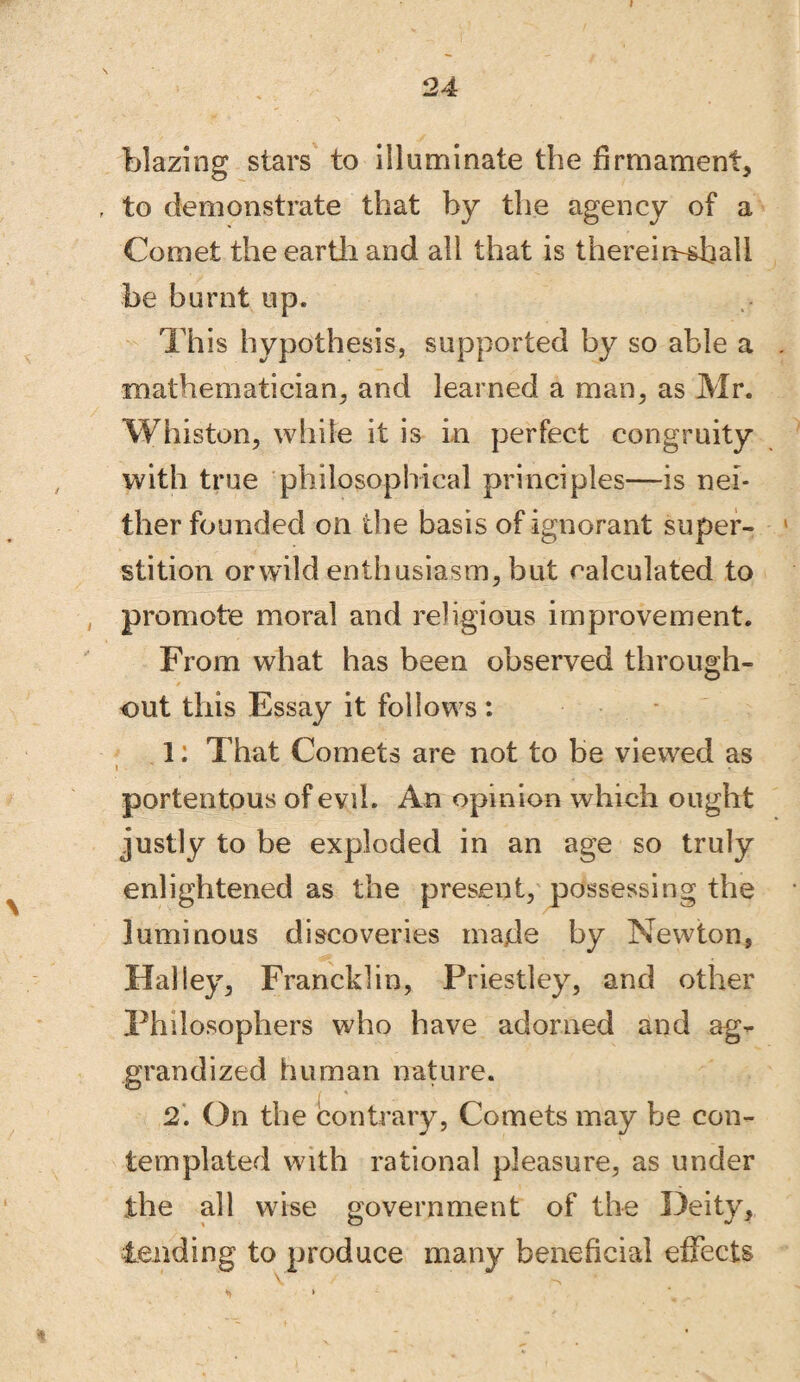 blazing stars to illuminate the firmament, f to demonstrate that by the agency of a Comet the earth and all that is thereimshali be burnt up. This hypothesis, supported by so able a mathematician, and learned a man, as Mr. Whiston, while it is in perfect congruity with true philosophical principles—is nei¬ ther founded on the basis of ignorant super¬ stition orwild enthusiasm, but calculated to promote moral and religious improvement. From what has been observed through¬ out this Essay it follows : 1: That Comets are not to be viewed as portentous of evil. An opinion which ought justly to be exploded in an age so truly enlightened as the present, possessing the luminous discoveries made by Newton, Halley, Francklin, Priestley, and other Philosophers who have adorned and ag¬ grandized human nature. 2. On the contrary, Comets may be con¬ templated with rational pleasure, as under the all wise government of the Deity, tending to produce many beneficial effects *