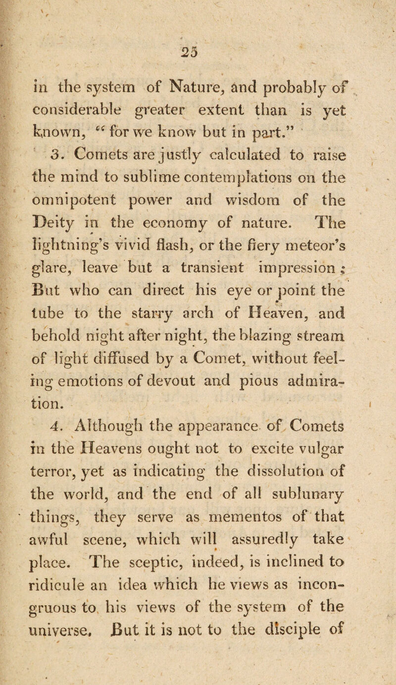 in the system of Nature, and probably of considerable greater extent than is yet known, “ for we know but in part.” 3. Comets are justly calculated to raise the mind to sublime contemplations on the omnipotent power and wisdom of the Deity in the economy of nature. The lightning’s vivid flash, or the Aery meteor’s glare, leave but a transient impression ; But who can direct his eye or point the tube to the starry arch of Heaven, and behold night after night, the blazing stream of light diffused by a Comet, without feel¬ ing emotions of devout and pious admira¬ tion. 4. Although the appearance of Comets in the Heavens ought not to excite vulgar terror, yet as indicating the dissolution of the world, and the end of all sublunary things, they serve as mementos of that awful scene, which will assuredly take place. The sceptic, indeed, is inclined to ridicule an idea which he views as incon¬ gruous to his views of the system of the universe. But it is not to the disciple of