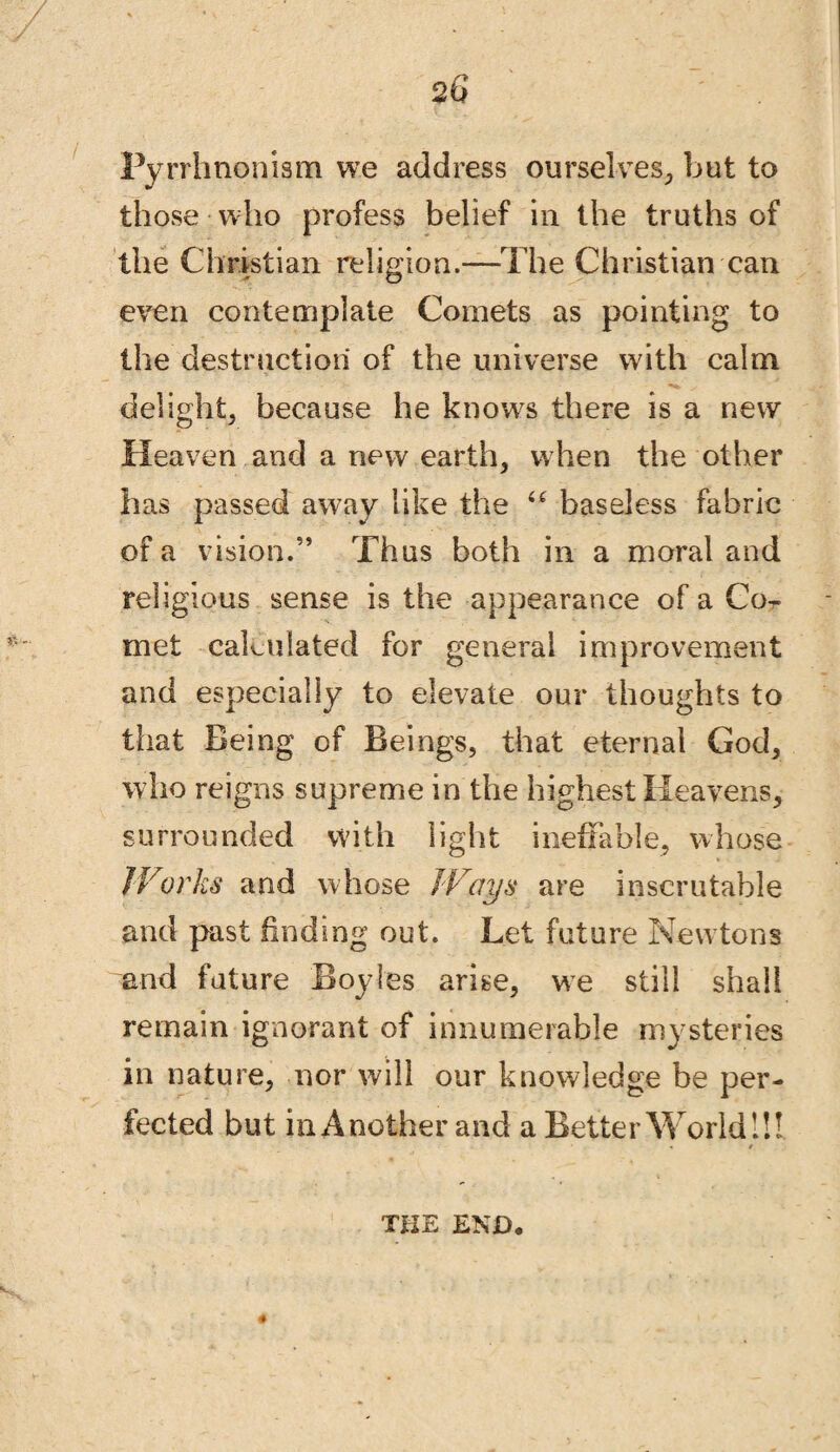 pyrrhnonism we address ourselves, but to those who profess belief in the truths of the Christian religion.—The Christian can even contemplate Comets as pointing to the destruction of the universe with calm delight, because he knows there is a new Heaven and a new earth, when the other has passed away like the 66 baseless fabric of a vision.” Thus both in a moral and religious sense is the appearance of a Cor- met calculated for general improvement and especially to elevate our thoughts to that Being of Beings, that eternal God, who reigns supreme in the highest Heavens, surrounded with light ineffable, whose JVorks and whose Ways are inscrutable and past finding out. Let future Newtons and future Boyles arise, we still shall remain ignorant of innumerable mysteries in nature, nor will our knowledge be per¬ fected but in A nether and a Better World!!! the END.