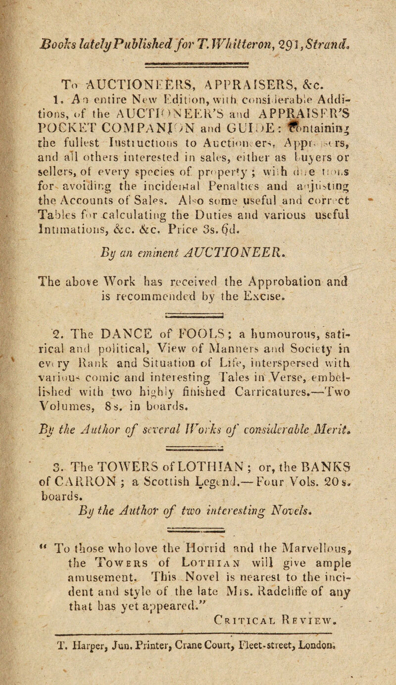 IBooks lately Published for T. Whitter on, 2RI, Strand* To AUCTION!''ELIS, APPRAISERS, &c. 1, An entire New Edition, with consi ierable Addi¬ tions, of the AUCTIONEER’S and APPRAISER’S POCKET COMPANION and GUI /E: fhntainittg the fullest Instiuctions to Auction ers, Appr< m rs, and all otheis interested in sales, either as 1 ii)ers or sellers, of every species of property; with dne turns for^ avoiding the incidental Penalties and adjusting the Accounts of Sales. Also some useful and correct Tables f*>r calculating the Duties and various useful Intimations, &c. &c. Price 3s. fid. By an eminent AUCTIONEER, The above Work has received the Approbation and is recommended by the Excise. ’2. The DANCE of POOLS; a humourous, sati¬ rical and political. View of Manners and Society in evt ry Rank and Situation of Life, interspersed with various comic and inteiesting Tales in Verse, embel¬ lished with two highly finished Carricatures.—Two Volumes, 8s. in boards. By the Author of several Works of considerable Merit, 3. The TOWERS of LOTHIAN; or, the BANKS of CARRON ; a Scottish Legend.— Four Vols. 20$. boards. By the Author of two interesting Novels. u To those who love the Horrid and the Marvellous;, the Towers of Lothian will give ample amusement. This Novel is nearest to the inci¬ dent and style of the late Mis. Radciifte of any that has yet appeared.” Critical Review. T. Harper, Jun. Printer, Crane Court, Fleet-street, London,