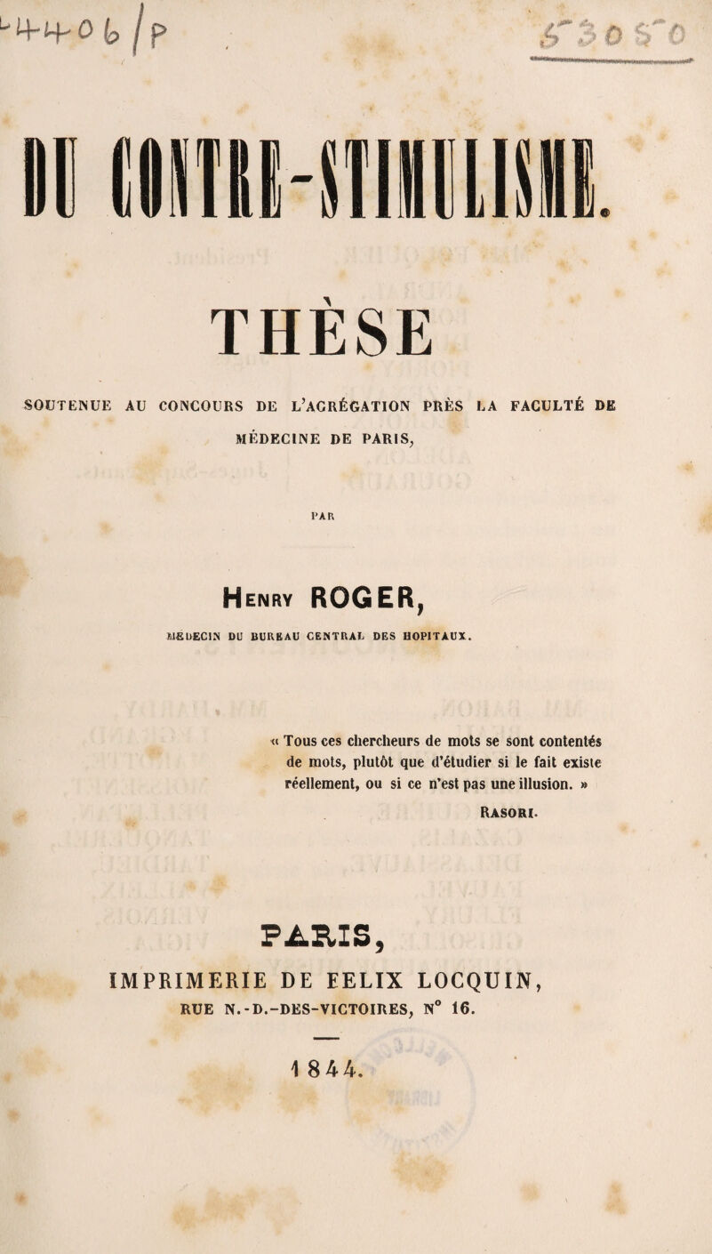 THÈSE SOUTENUE AU CONCOURS DE L’AGRÉGATION PRÈS LA FACULTÉ DE MÉDECINE DE PARIS, PAR Henry ROGER, MEDECIN DU BUREAU CENTRAL DES HOPITAUX. « Tous ces chercheurs de mots se sont contentés de mots, plutôt que d’étudier si le fait existe réellement, ou si ce n’est pas une illusion. » Rasori PARIS, IMPRIMERIE DE EELIX LOCQUIN, RUE N.-D.-DES-VICTOIRES, N° 16. 1 844