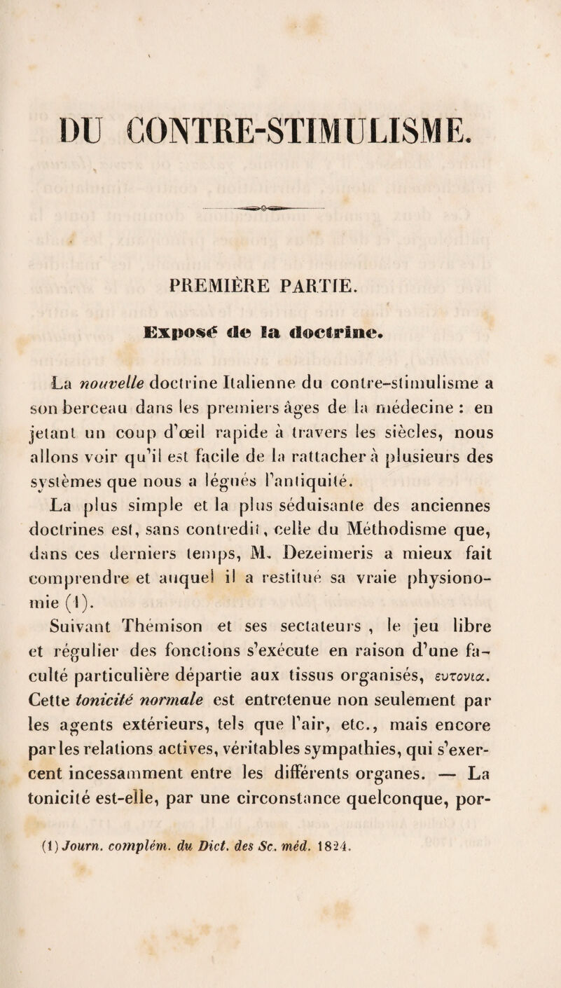 DU CONTRE-STIMULISME. PREMIÈRE PARTIE. Exposé d© la doctrine. La nouvelle doctrine Italienne du conlre-slimulisme a son berceau dans Ses premiers âges de la médecine: en jetant un coup d’œil rapide à travers les siècles, nous allons voir qu’il est facile de la rattachera plusieurs des systèmes que nous a légués fanliquité. La plus simple et la plus séduisante des anciennes doctrines est, sans contredit, celle du Méthodisme que, dans ces derniers temps, M. Dezeimeris a mieux fait comprendre et auquel il a restitué sa vraie physiono¬ mie (i). Suivant Thémison et ses sectateurs , le jeu libre et régulier des fonctions s’exécute en raison d’une fa¬ culté particulière départie aux tissus organisés, evzovta. Cette tonicité normale est entretenue non seulement par les agents extérieurs, tels que l’air, etc., mais encore parles relations actives, véritables sympathies, qui s’exer¬ cent incessamment entre les différents organes. — La tonicité est-elle, par une circonstance quelconque, por-