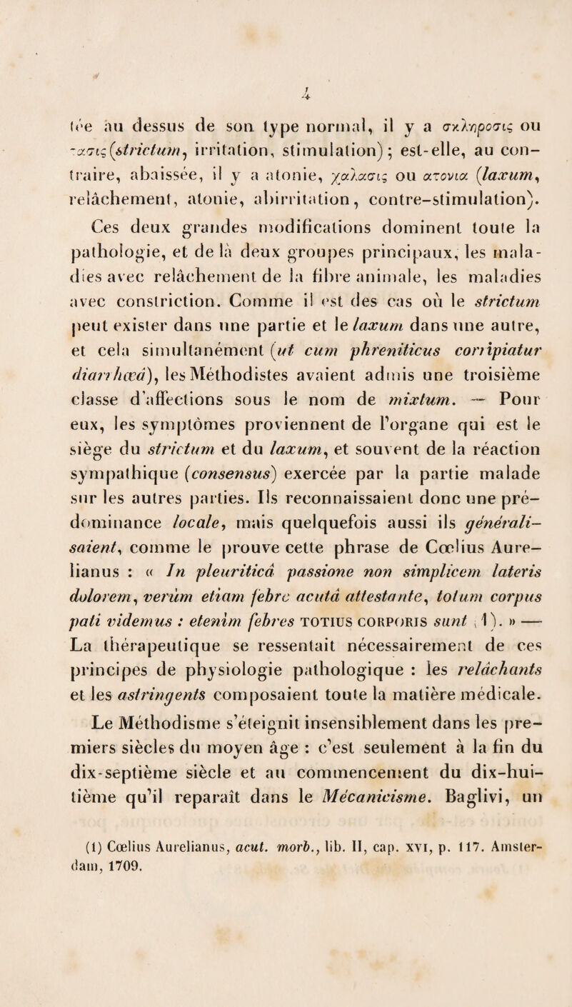 -arjiqi&trictum, irritation, stimulation); est-elle, au con¬ traire, abaissée, il y a atonie, yaioccrt; ou arovioc (taxant) relâchement, atonie, abirritation, contre-stimulation). Ces deux grandes modifications dominent toute la pathologie, et de là deux groupes principaux, les mala¬ dies avec relâchement de la fibre animale, les maladies avec conslriction. Comme il est des cas où le strictum peut exister dans une partie et 1 e laxum dans une autre, et cela simultanément (ut cum phreniticus conipiatur diarrhœâ), les Méthodistes avaient admis une troisième classe d’affections sous le nom de mixtum. — Pour eux, les symptômes proviennent de l’organe qui est le siège du strictum et du laxum, et souvent de la réaction sympathique (consensus) exercée par la partie malade sur les autres parties. Us reconnaissaient donc une pré¬ dominance locale, mais quelquefois aussi ils générali¬ saient, comme le prouve cette phrase de Cœlius Aure- lianus : « In pleuriticâ passione non simplicem lateris dolorem, verùm etiam febre acuta attestante, tôt uni corpus pati videmus : etenim febt'es totius corporis sunt 1). » — La thérapeutique se ressentait nécessairement de ces principes de physiologie pathologique : les relâchants et les astringents composaient toute la matière médicale. Le Méthodisme s’éteignit insensiblement dans les pre¬ miers siècles du moyen âge : c’est seulement à la fin du dix-septième siècle et au commencement du dix-hui¬ tième qu’il reparaît dans le Mécanicisme. Baglivi, un (1) Cœlius Aurelianus, acut. morb., lib. II, cap. xvi, p. 117. Amster¬ dam, 1709.