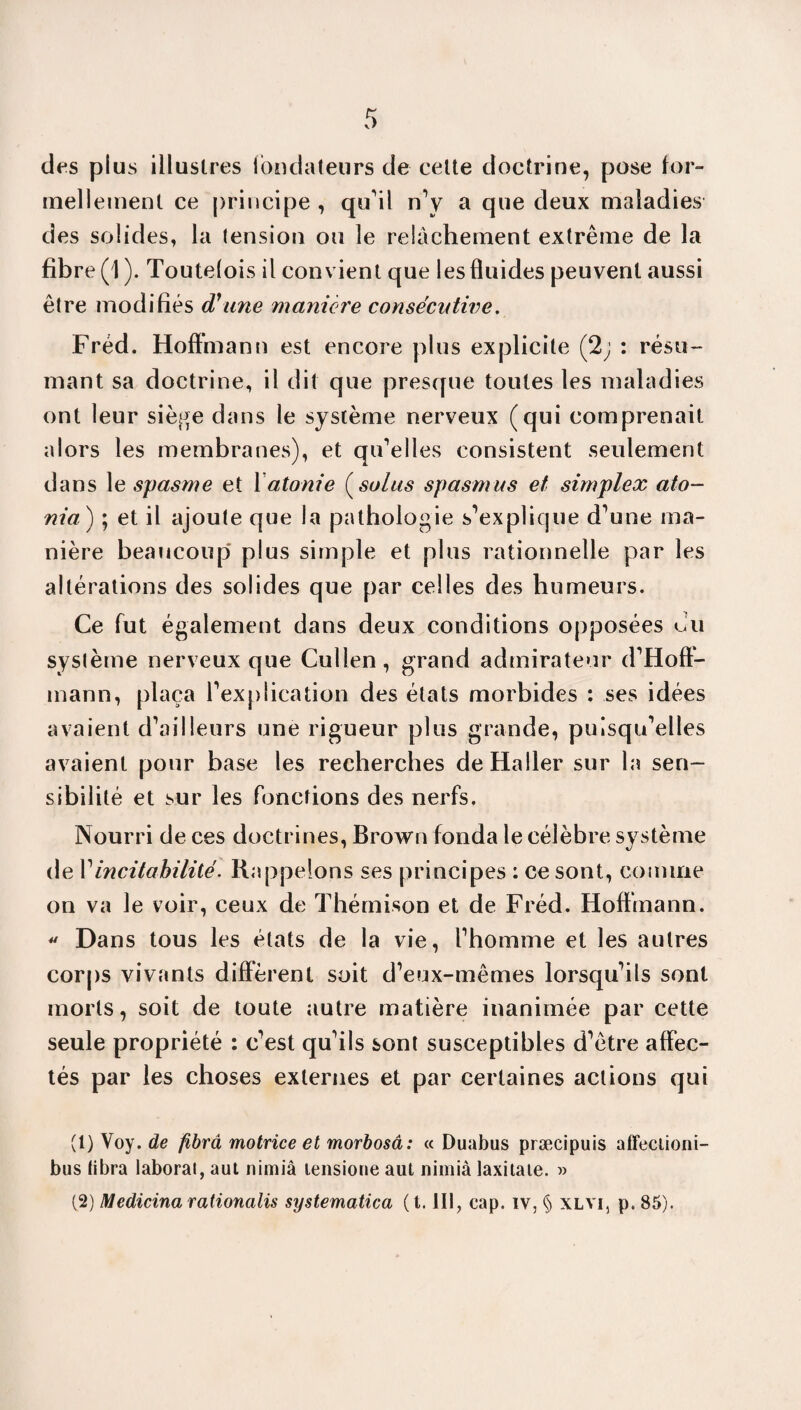 des plus illustres fondateurs de celte doctrine, pose for¬ mellement ce principe , qu'il n'v a que deux maladies des solides, la tension ou le relâchement extrême de la fibre (1). Toutefois il convient que les fluides peuvent aussi être modifiés d'une manière consécutive. Fréd. Hoffmann est encore plus explicite (2; : résu¬ mant sa doctrine, il dit que presque toutes les maladies ont leur siège dans le système nerveux (qui comprenait alors les membranes), et qu'elles consistent seulement dans le spasme et 1 atonie ( soins spasmus et simplex ato- nia) ; et il ajoute que la pathologie s’explique d'une ma¬ nière beaucoup plus simple et plus rationnelle par les altérations des solides que par celles des humeurs. Ce fut également dans deux conditions opposées du système nerveux que Cullen, grand admirateur d'Hoff¬ mann, plaça l'explication des états morbides : ses idées avaient d'ailleurs une rigueur plus grande, puisqu'elles avaient pour base les recherches de Haller sur la sen¬ sibilité et sur les fonctions des nerfs. Nourri de ces doctrines, Brown fonda le célèbre système de Yincitahilité. Rappelons ses principes : ce sont, comme on va le voir, ceux de Thémison et de Fréd. Hoffmann.  Dans tous les états de la vie, l'homme et les autres corps vivants different soit d’eux-mêmes lorsqu'ils sont morts, soit de toute autre matière inanimée par cette seule propriété : c'est qu'ils sont susceptibles d'être affec¬ tés par les choses externes et par certaines actions qui (1) Voy. de fibrâ motrice et morbosâ: « Duabus præcipuis affeciioni- bus libra iaborat, aut nimiâ lensione aut nimià laxitaie. » (2) Medicina rationalis systematica (t. III, cap. iv, § xlvi, p. 85).