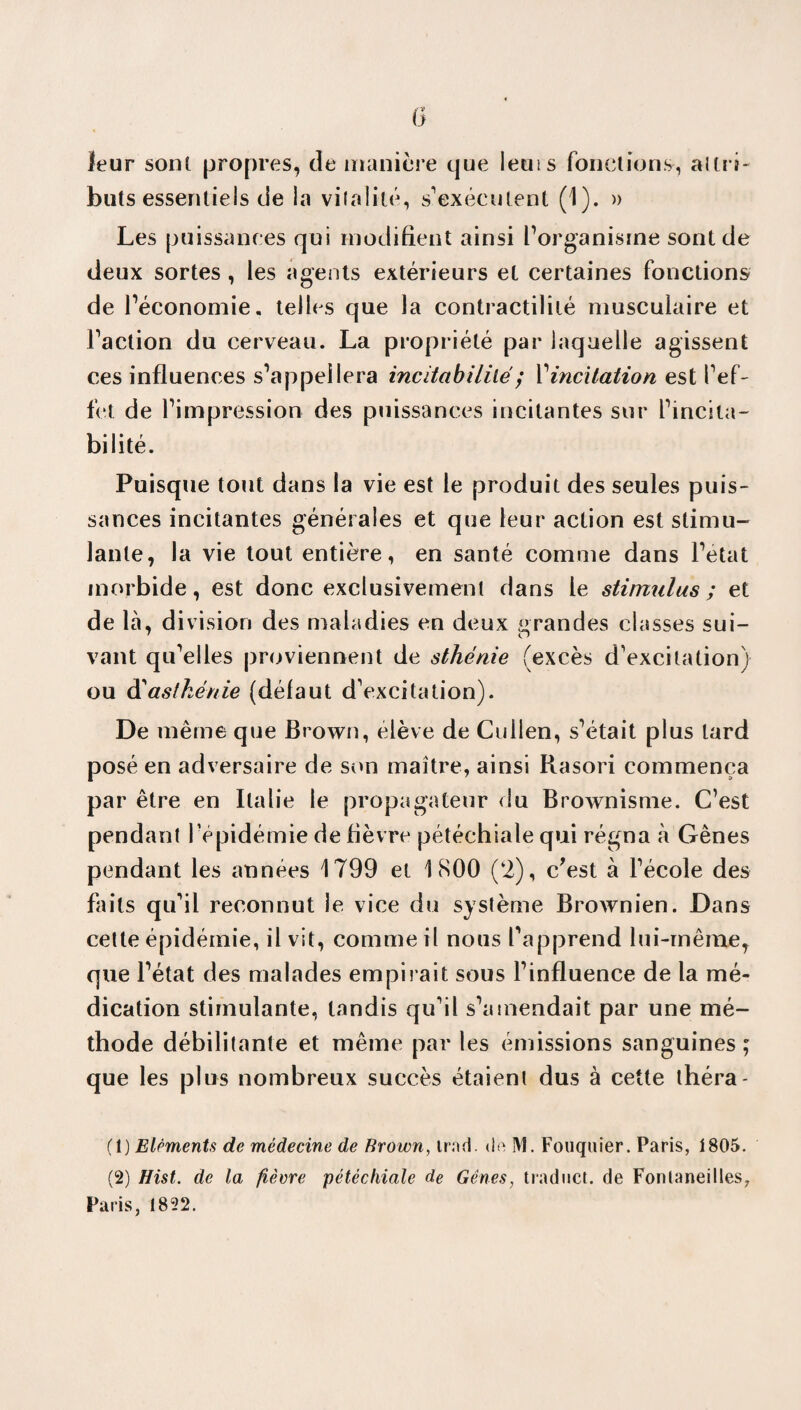 G leur sont propres, de manière que leuis fonctions-, altri- buts essentiels de la vitalité, s'exécutent (1). » Les puissances qui modifient ainsi l’organisme sont de deux sortes , les agents extérieurs et certaines fonctions de l’économie, telles que la contractilité musculaire et l’action du cerveau. La propriété par laquelle agissent ces influences s’appellera incitabililé ; l’incitation est l’ef¬ fet de l’impression des puissances incitantes sur l’incita- bilité. Puisque tout dans la vie est le produit des seules puis¬ sances incitantes générales et que leur action est stimu¬ lante, la vie tout entière, en santé comme dans l’état morbide, est donc exclusivement dans le stimulus ; et de là, division des maladies en deux grandes classes sui¬ vant qu’elles proviennent de sthénie (excès d'excitation) ou d'asthénie (défaut d'excitation). De même que Brown, élève de Cuilen, s’était plus lard posé en adversaire de son maître, ainsi Rasori commença par être en Italie le propagateur du Brownisme. C’est pendant l’épidémie de fièvre pétéchiale qui régna à Gènes pendant les années 1799 et 1800 (2), c’est à l'école des faits qu'il reconnut le vice du système Brownien. Dans cette épidémie, il vit, comme il nous l’apprend lui-même, que l’état des malades empirait sous l’influence de la mé¬ dication stimulante, tandis qu'il s’amendait par une mé¬ thode débilitante et même par les émissions sanguines; que les plus nombreux succès étaient dus à cette théra- (t) Eléments de médecine de Brown, irnd. do M. Fouquier. Paris, 1805. (2) Hist. de la fièvre pétéchiale de Gênes, traduct. de Fonlaneilles, Paris, 1822.
