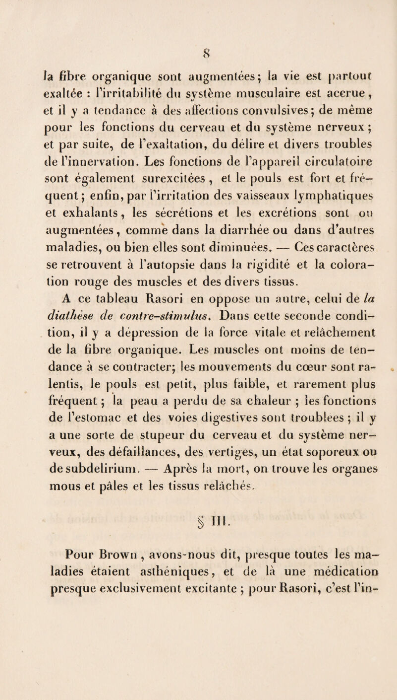 la fibre organique sont augmentées; la vie est partout exaltée : firritabilité du système musculaire est accrue, et il y a tendance à des affections convulsives; de même pour les fonctions du cerveau et du système nerveux ; et par suite, de l'exaltation, du délire et divers troubles de Tinnervation. Les fonctions de Pappareil circulatoire sont également surexcitées , et le pouls est fort et fré¬ quent ; enfin, par firritation des vaisseaux lymphatiques et exhalants, les sécrétions et les excrétions sont ou augmentées, comme dans la diarrhée ou dans d'autres maladies, ou bien elles sont diminuées. — Ces caractères se retrouvent à l’autopsie dans la rigidité et la colora¬ tion rouge des muscles et des divers tissus. A ce tableau Rasori en oppose un autre, celui de la diathèse de contre-stimulus. Dans cette seconde condi¬ tion, il y a dépression de la force vitale et relâchement de la fibre organique. Les muscles ont moins de ten¬ dance à se contracter; les mouvements du cœur sont ra¬ lentis, le pouls est petit, plus faible, et rarement plus fréquent ; la peau a perdu de sa chaleur ; les fonctions de festomac et des voies digestives sont troublées ; il y a une sorte de stupeur du cerveau et du système ner¬ veux, des défaillances, des vertiges, un état soporeux ou de subdelirium. — Après la mort, on trouve les organes mous et pâles et les tissus relâchés. S ni. Pour Brown , avons-nous dit, presque toutes les ma¬ ladies étaient asthéniques, et de là une médication presque exclusivement excitante ; pour Rasori, ffest fin-