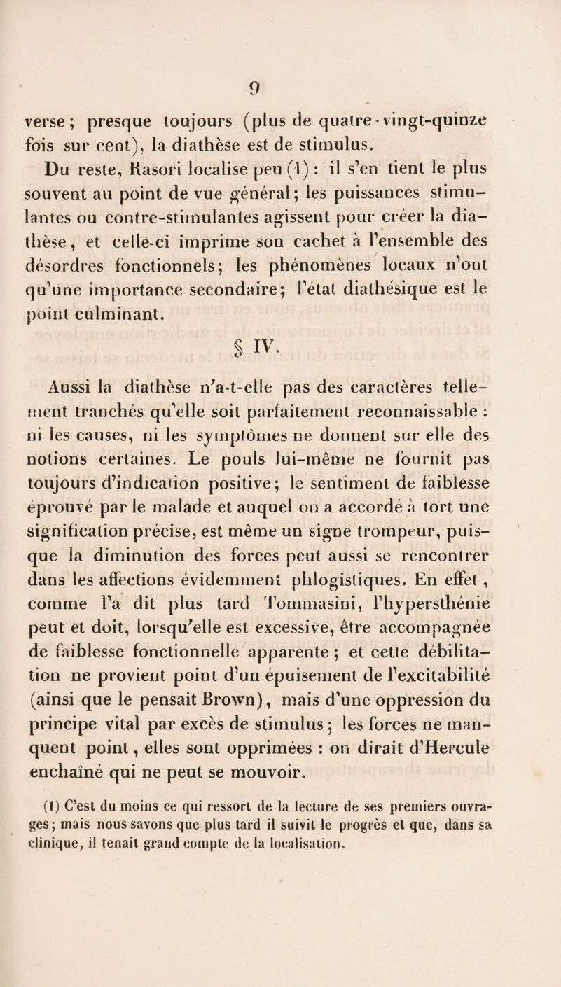 verse; presque toujours (plus cle quatre-vingt-quinze fois sur cent), la diathèse est de stimulus. Du reste, Kasori localise peu (1) : il s’en tient le plus souvent au point de vue général; les puissances stimu¬ lantes ou contre-stimulantes agissent pour créer la dia¬ thèse, et celle-ci imprime son cachet à l'ensemble des désordres fonctionnels; les phénomènes locaux n’ont qu’une importance secondaire; Tétât diathésique est le point culminant. § IV. Aussi la diathèse n'a-t-elle pas des caractères telle¬ ment tranchés qu’elle soit parfaitement reconnaissable ; ni les causes, ni les symptômes ne donnent sur elle des notions certaines. Le pouls lui-même ne fournit pas toujours d’indication positive; le sentiment de faiblesse éprouvé par le malade et auquel on a accordé à tort une signification précise, est même un signe trompeur, puis¬ que la diminution des forces peut aussi se rencontrer dans les affections évidemment phlogistiques. En effet , comme l’a dit plus tard Tommasini, l’hypersthénie peut et doit, lorsqu'elle est excessive, être accompagnée de faiblesse fonctionnelle apparente ; et cette débilita¬ tion ne provient point d’un épuisement de l’excitabilité (ainsi que le pensait Brown), mais d’une oppression du principe vital par excès de stimulus ; les forces ne man¬ quent point, elles sont opprimées : on dirait d’Hercule enchaîné qui ne peut se mouvoir. (I) C’est du moins ce qui ressort de la lecture de ses premiers ouvra¬ ges; mais nous savons que plus tard il suivit le progrès et que, dans sa clinique, il tenait grand compte de la localisation.