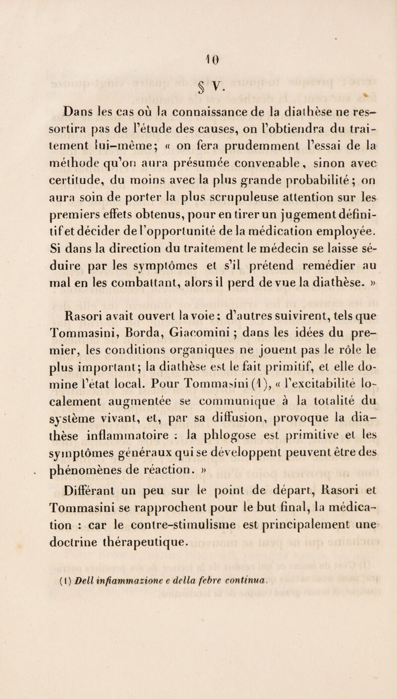 § V. Dans les cas où la connaissance de la diathèse ne res¬ sortira pas de l’étude des causes, on F obtiendra du trai¬ tement lui-même; « on fera prudemment Fessai de la méthode qu’on aura présumée convenable, sinon avec certitude, du moins avec la plus grande probabilité ; on aura soin de porter la plus scrupuleuse attention sur les premiers effets obtenus, pour en tirer un jugement défini¬ tif et décider de l’opportunité de la médication employée. Si dans la direction du traitement le médecin se laisse sé¬ duire par les symptômes et s’il prétend remédier au mal en les combattant, alors il perd de vue la diathèse. » Rasori avait ouvert la voie; d’autres suivirent, tels que Tommasini, Borda, Giacomini ; dans les idées du pre¬ mier, les conditions organiques ne jouent pas le rôle le plus important; la diathèse est le fait primitif, et elle do¬ mine l’état local. Pour Tommasini (1 ), « l’excitabilité lo¬ calement augmentée se communique à la totalité du système vivant, et, par sa diffusion, provoque la dia¬ thèse inflammatoire : la phlogose est primitive et les symptômes généraux qui se développent peuvent être des phénomènes de réaction. » Différant un peu sur le point de départ, Rasori et Tommasini se rapprochent pour le but final, la médica¬ tion ; car le contre-stimulisme est principalement une doctrine thérapeutique. (I) Dell infiammazione e délia febre continua.