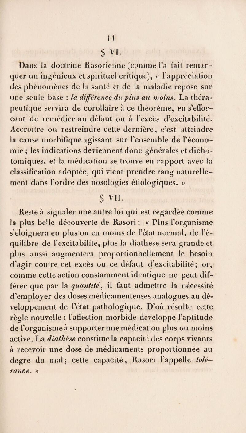 Dans la doctrine Rasorienne (comme Ta fait remar¬ quer un ingénieux et spirituel critique), « l'appréciation des phénomènes de la santé et de la maladie repose sur une seule base : la différence du plus au moins. La théra¬ peutique servira de corollaire à ce théorème, en s’effor¬ çant de remédier au défaut ou à l’excès d’excitabilité. Accroître ou restreindre cette dernière, c’est atteindre la cause morbifique agissant sur l’ensemble de l’écono ¬ mie ; les indications deviennent donc générales et dicho¬ tomiques, et la médication se trouve en rapport avec ta classification adoptée, qui vient prendre rang naturelle¬ ment dans l’ordre des nosologies étiologiques. » § VIL Reste à signaler une autre loi qui est regardée comme la plus belle découverte de Rasori : « Plus l’organisme s’éloignera en plus ou en moins de l’état normal, de l’é¬ quilibre de l’excitabilité, plus la diathèse sera grande et plus aussi augmentera proportionnellement le besoin d’agir contre cet excès ou ce défaut d’excitabilité; or, comme cette action constamment identique ne peut dif¬ férer que par la quantité, il faut admettre la nécessité d’employer des doses médicamenteuses analogues au dé¬ veloppement de l’état pathologique. D’ou résulte cette règle nouvelle : l’affection morbide développe l’aptitude de l’organismeà supporter une médication plus ou moins active. La diathèse constitue la capacité des corps vivants à recevoir une dose de médicaments proportionnée au degré du mal; cette capacité, Rasori l’appelle tolé¬ rance. »