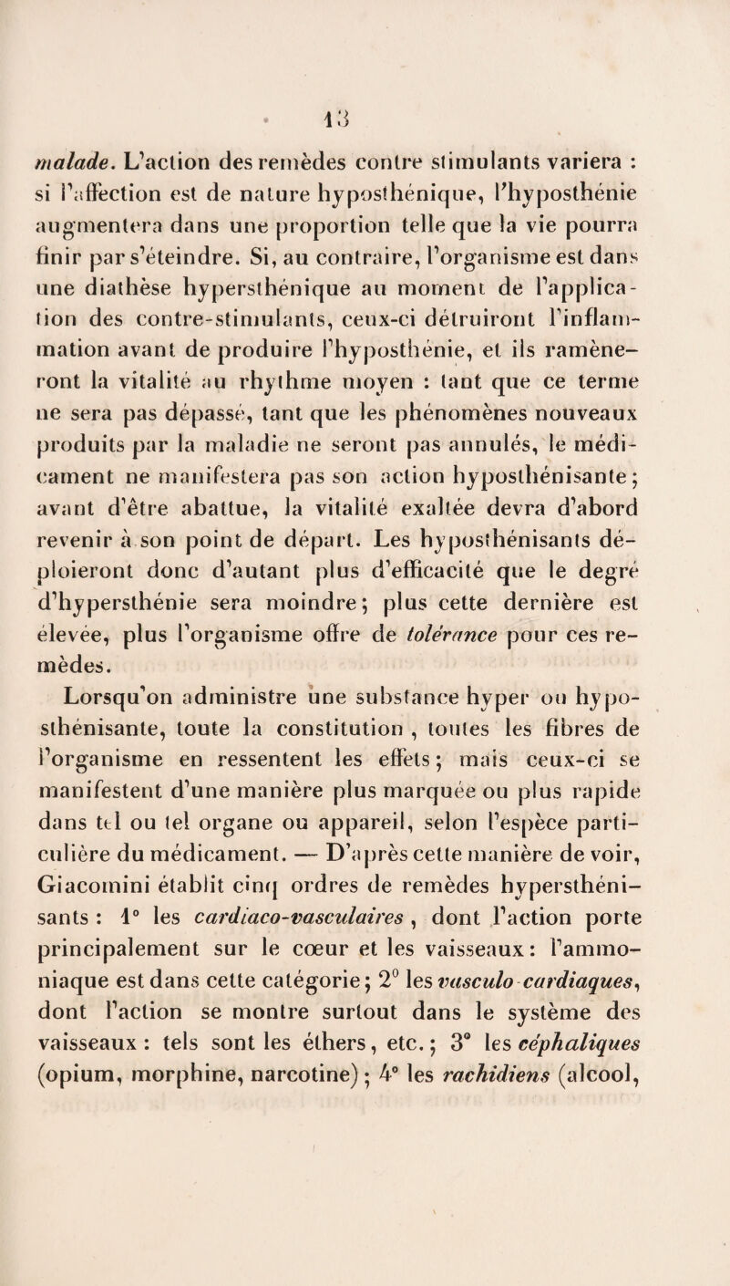 malade. L’action des remèdes contre stimulants variera : si l’affection est de nature hyposthénique, fhyposthénie augmentera dans une proportion telle que la vie pourra finir par s’éteindre. Si, au contraire, l’organisme est dans une diathèse hypersthénique au moment de l’applica¬ tion des contre-stimulants, ceux-ci détruiront l’inflam¬ mation avant de produire l’hyposthénie, et ils ramène¬ ront la vitalité au rhylhme moyen : tant que ce terme ne sera pas dépassé, tant que les phénomènes nouveaux produits par la maladie ne seront pas annulés, le médi¬ cament ne manifestera pas son action hyposthénisante ; avant d’être abattue, la vitalité exaltée devra d’abord revenir à son point de départ. Les hyposthénisants dé¬ ploieront donc d’autant plus d’efficacité que le degré d’hypersthénie sera moindre; plus cette dernière est élevee, plus l’organisme offre de tolérance pour ces re¬ mèdes. Lorsqu’on administre une substance hyper ou hypo- slhénisante, toute la constitution , toutes les fibres de l’organisme en ressentent les effets; mais ceux-ci se manifestent d’une manière plus marquée ou plus rapide dans tel ou tel organe ou appareil, selon l’espèce parti¬ culière du médicament. — D’après cette manière de voir, Giacomini établit cinq ordres de remèdes hypersthéni- sants : 1° les cardiaco-vasculaires , dont l’action porte principalement sur le cœur et les vaisseaux: l’ammo¬ niaque est dans cette catégorie; 2° les vasculo cardiaques, dont l’action se montre surtout dans le système des vaisseaux : tels sont les éthers, etc. ; 3° les céphaliques (opium, morphine, narcotine) ; 4° les rachidiens (alcool,