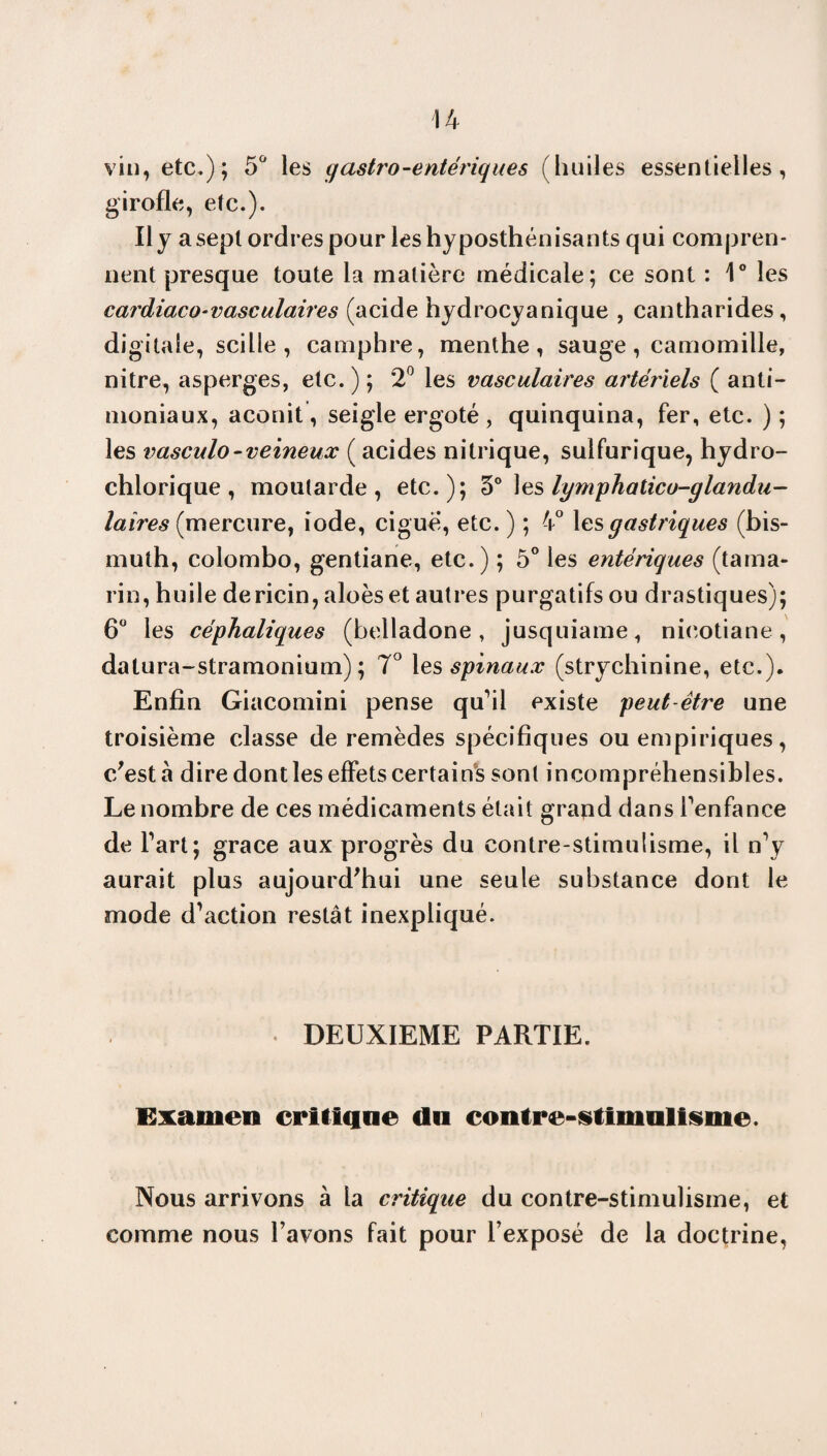 vin, etc,); 5° les gastro-entériques (huiles essentielles, girofle, etc.). Il y a sept ordres pour les hyposthénisants qui compren¬ nent presque toute la matière médicale; ce sont : 1° les cardiaco-vasculaires (acide hydrocyanique , cantharides, digitale, scilie , camphre, menthe, sauge , camomille, nitre, asperges, etc. ) ; 2° les vasculaires artériels ( anti¬ moniaux, aconit, seigle ergoté , quinquina, fer, etc. ) ; les vasculo-veineux ( acides nitrique, sulfurique, hydro- chlorique , moutarde, etc.); 3° les lymphaticu-glandu- laires (mercure, iode, ciguë, etc. ) ; 4° les gastriques (bis¬ muth, Colombo, gentiane, etc.) ; 5° les entériques (tama¬ rin, huile de ricin, aloèset autres purgatifs ou drastiques); 6° les céphaliques (belladone, jusquiame, nicotiane, datura-stramonium) ; 7° les spinaux (strychinine, etc.). Enfin Giacomini pense qu’il existe peut être une troisième classe de remèdes spécifiques ou empiriques, c/est à dire dont les effets certains sont incompréhensibles. Le nombre de ces médicaments était grand dans l’enfance de fart; grâce aux progrès du contre-stimulisme, il n’y aurait plus aujourd'hui une seule substance dont le mode d’action restât inexpliqué. . DEUXIEME PARTIE. Examen critique du contre-stinralisme. Nous arrivons à la critique du contre-stimulisme, et comme nous l’avons fait pour l’exposé de la doctrine,