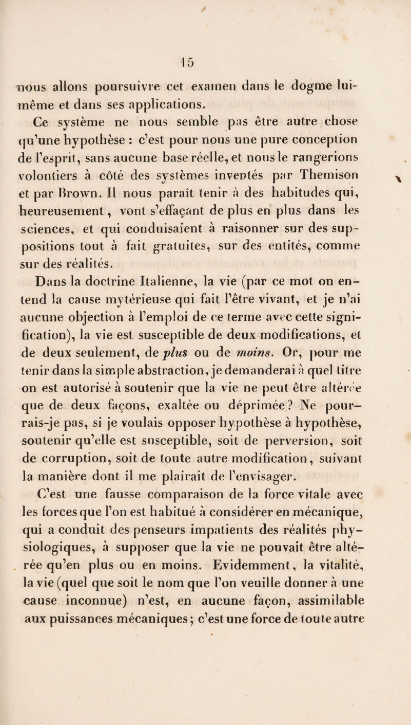 nous allons poursuivre cet examen dans le dogme lui- même et dans ses applications. Ce système ne nous semble pas être autre chose qu’une hypothèse : c'est pour nous une pure conception de l’esprit, sans aucune base réelle, et nous le rangerions volontiers à côté des systèmes inventés par Themison et par brown. Il nous paraît tenir à des habitudes qui, heureusement, vont s’effaçant de plus en plus dans les sciences, et qui conduisaient à raisonner sur des sup¬ positions tout à fait gratuites, sur des entités, comme sur des réalités. Dans la doctrine Italienne, la vie (par ce mot on en¬ tend la cause mytérieuse qui fait l’être vivant, et je n’ai aucune objection à l’emploi de ce terme avec cette signi¬ fication), la vie est susceptible de deux modifications, et de deux seulement, âe plus ou de moins. Or, pour me tenir dans la simple abstraction, je demanderai à quel titre on est autorisé à soutenir que la vie ne peut être altérée que de deux façons, exaltée ou déprimée? Ne pour¬ rais-je pas, si je voulais opposer hypothèse à hypothèse, soutenir qu’elle est susceptible, soit de perversion, soit de corruption, soit de toute autre modification, suivant la manière dont il me plairait de l’envisager. C’est une fausse comparaison de la force vitale avec les forces que l’on est habitué à considérer en mécanique, qui a conduit des penseurs impatients des réalités phy¬ siologiques, à supposer que la vie ne pouvait être alté¬ rée qu’en plus ou en moins. Evidemment, la vitalité, la vie (quel que soit le nom que l’on veuille donner à une cause inconnue) n’est, en aucune façon, assimilable aux puissances mécaniques ; c’est une force de toute autre