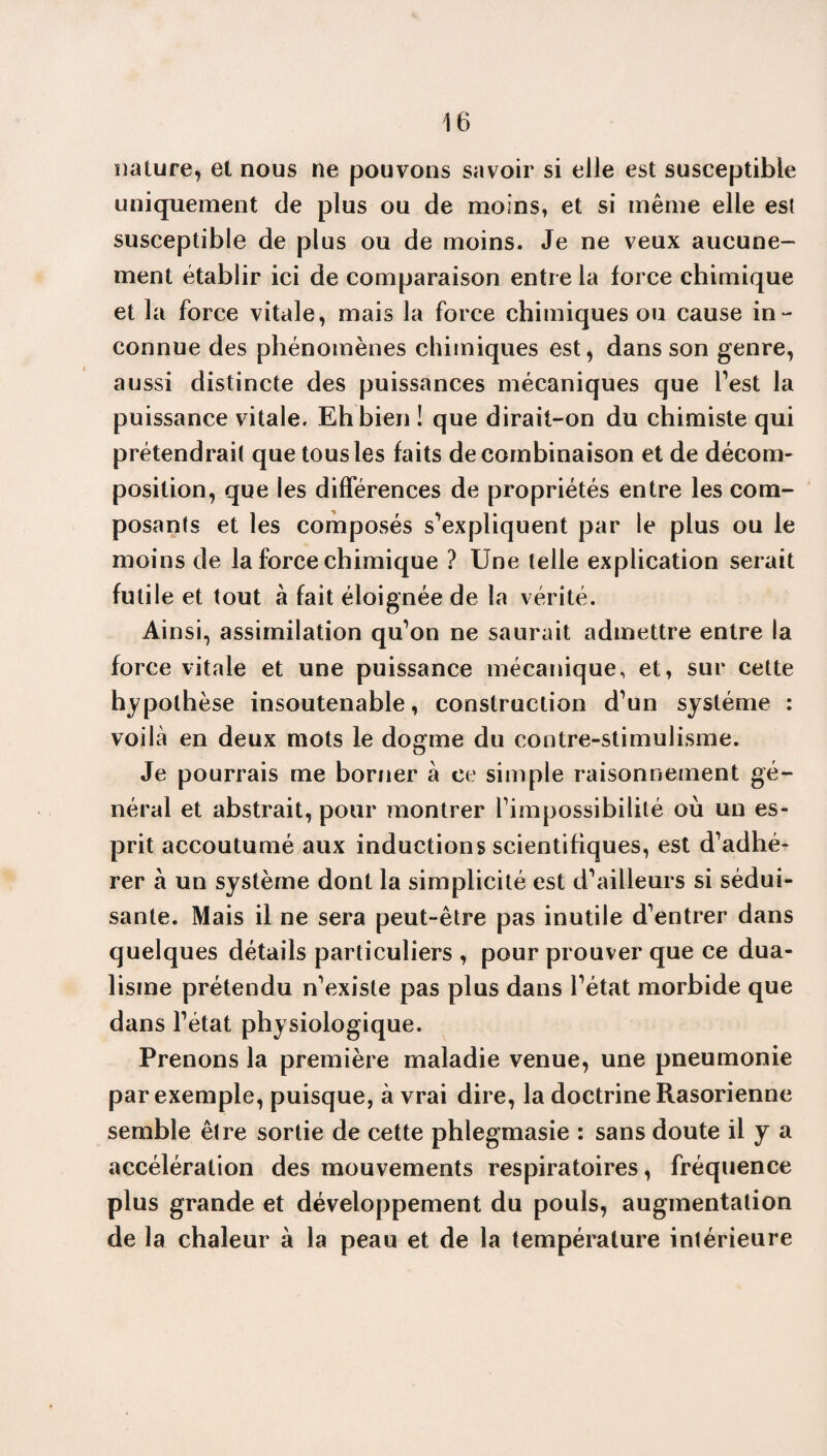 nature, et nous ne pouvons savoir si elle est susceptible uniquement de plus ou de moins, et si même elle est susceptible de plus ou de moins. Je ne veux aucune¬ ment établir ici de comparaison entre la force chimique et la force vitale, mais la force chimiques ou cause in¬ connue des phénomènes chimiques est, dans son genre, aussi distincte des puissances mécaniques que Test la puissance vitale. Eh bien î que dirait-on du chimiste qui prétendrait que tous les faits de combinaison et de décom¬ position, que les différences de propriétés entre les com¬ posants et les composés s'expliquent par le plus ou le moins de la force chimique ? Une telle explication serait futile et tout à fait éloignée de la vérité. Ainsi, assimilation qu'on ne saurait admettre entre la force vitale et une puissance mécanique, et, sur cette hypothèse insoutenable, construction d'un système : voilà en deux mots le dogme du contre-stimulisme. Je pourrais me borner à ce simple raisonnement gé¬ néral et abstrait, pour montrer l'impossibilité où un es¬ prit accoutumé aux inductions scientifiques, est d'adhé¬ rer à un système dont la simplicité est d'ailleurs si sédui¬ sante. Mais il ne sera peut-être pas inutile d'entrer dans quelques détails particuliers , pour prouver que ce dua¬ lisme prétendu n'existe pas plus dans l'état morbide que dans l'état physiologique. Prenons la première maladie venue, une pneumonie par exemple, puisque, à vrai dire, la doctrine Rasorienne semble être sortie de cette phlegmasie : sans doute il y a accélération des mouvements respiratoires, fréquence plus grande et développement du pouls, augmentation de la chaleur à la peau et de la température intérieure