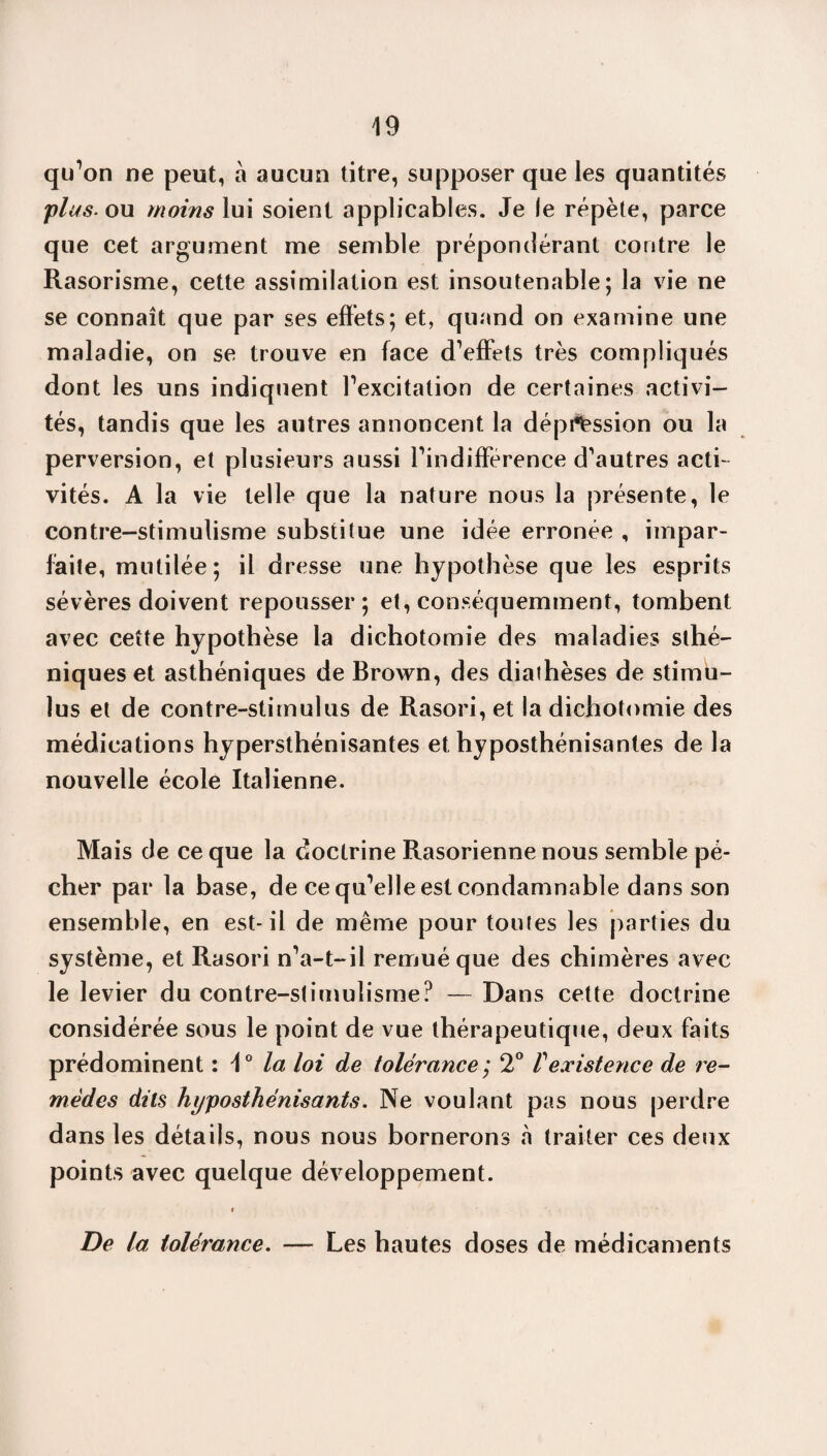 qu’on ne peut, à aucun titre, supposer que les quantités plus, ou moins lui soient applicables. Je le répète, parce que cet argument me semble prépondérant contre le Rasorisme, cette assimilation est insoutenable; la vie ne se connaît que par ses effets; et, quand on examine une maladie, on se trouve en face d’effets très compliqués dont les uns indiquent l’excitation de certaines activi¬ tés, tandis que les autres annoncent la dépression ou la perversion, et plusieurs aussi l’indifférence d’autres acti¬ vités. A la vie telle que la nature nous la présente, le contre-stimulisme substitue une idée erronée , impar¬ faite, mutilée; il dresse une hypothèse que les esprits sévères doivent repousser; et, conséquemment, tombent avec cette hypothèse la dichotomie des maladies sthé¬ niques et asthéniques de Brown, des diathèses de stimu¬ lus et de contre-stimulus de Rasori,et la dichotomie des médications hypersthénisantes et hyposthénisantes de la nouvelle école Italienne. Mais de ce que la doctrine Rasorienne nous semble pé¬ cher par la base, de ce qu’elle est condamnable dans son ensemble, en est-il de même pour toutes les parties du système, et Rasori n’a-t-il remué que des chimères avec le levier du contre-stimulisme? — Dans cette doctrine considérée sous le point de vue thérapeutique, deux faits prédominent : 1° la loi de tolérance; 2° T existence de re¬ mèdes dits hyposthénisants. Ne voulant pas nous perdre dans les détails, nous nous bornerons à traiter ces deux points avec quelque développement. De la tolérance. — Les hautes doses de médicaments