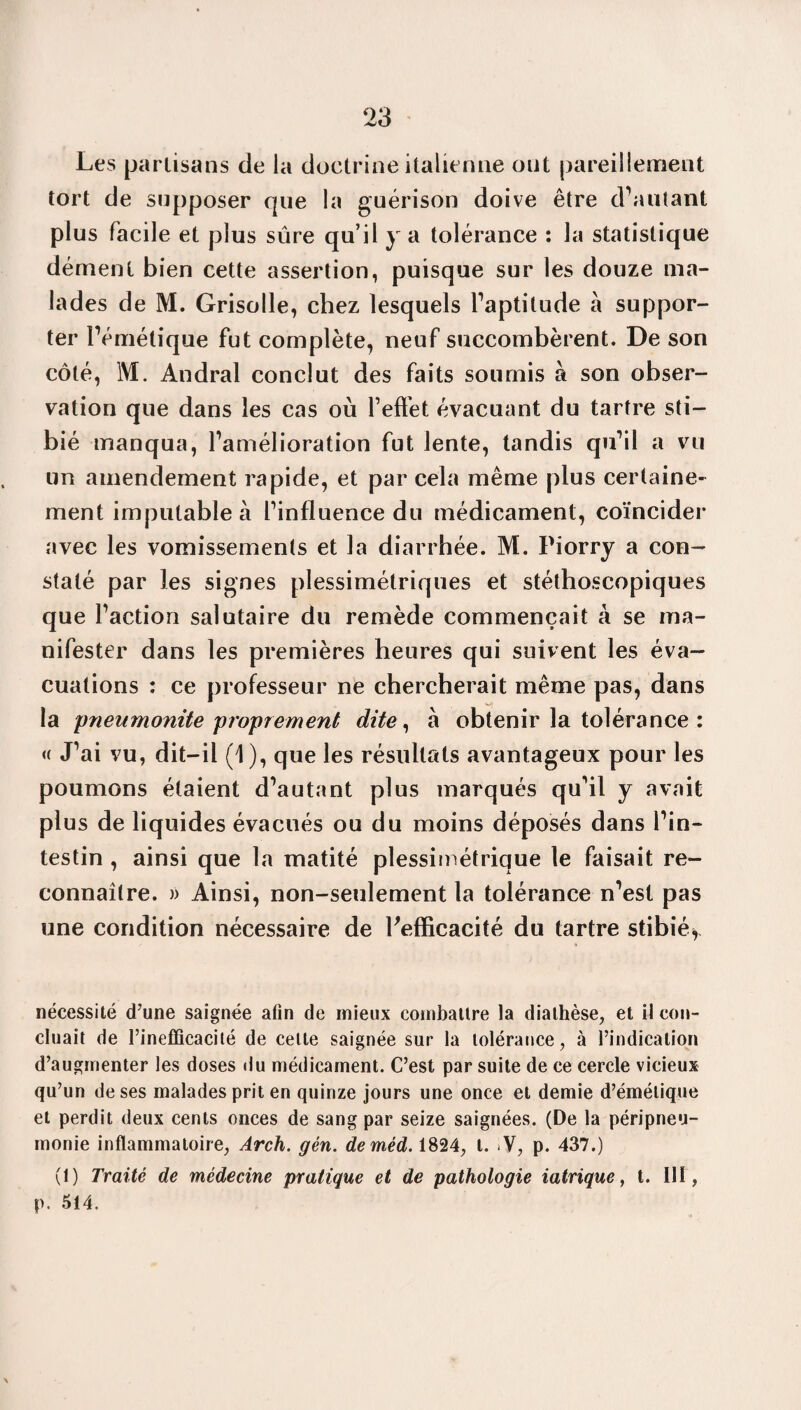 Les partisans de la doctrine italienne ont pareillement tort de supposer cpie la guérison doive être d'autant plus facile et plus sûre qu’il y a tolérance : la statistique dément bien cette assertion, puisque sur les douze ma¬ lades de M. Grisolle, chez lesquels l’aptitude à suppor¬ ter l’émétique fut complète, neuf succombèrent. De son côté, M. Andral conclut des faits soumis à son obser¬ vation que dans les cas où l’effet évacuant du tartre sti- bié manqua, l’amélioration fut lente, tandis qu’il a vu un amendement rapide, et par cela même plus certaine¬ ment imputable à l’influence du médicament, coïncider avec les vomissements et la diarrhée. M. Piorry a con¬ staté par les signes plessimétriques et stéthoscopiques que l’action salutaire du remède commençait à se ma¬ nifester dans les premières heures qui suivent les éva¬ cuations : ce professeur ne chercherait même pas, dans la pneumonite proprement dite, à obtenir la tolérance : « J’ai vu, dit-il (1), que les résultats avantageux pour les poumons étaient d’autant plus marqués qu’il y avait plus de liquides évacués ou du moins déposés dans l’in¬ testin , ainsi que la matité plessimétrique le faisait re¬ connaître. » Ainsi, non-seulement la tolérance n’est pas une condition nécessaire de Fefficacité du tartre stibié* nécessité (Tune saignée afin de mieux combattre la diathèse, et il con¬ cluait de l’inefficacité de celte saignée sur la tolérance, à l’indication d’augmenter les doses du médicament. C’est par suite de ce cercle vicieux qu’un de ses malades prit en quinze jours une once et demie d’émétique et perdit deux cents onces de sang par seize saignées. (De la péripneu¬ monie inflammatoire, Arch. gén. deméd. 1824, t. *V, p. 437.) (1) Traité de médecine pratique et de pathologie iatrique, t. 111, p. 514.