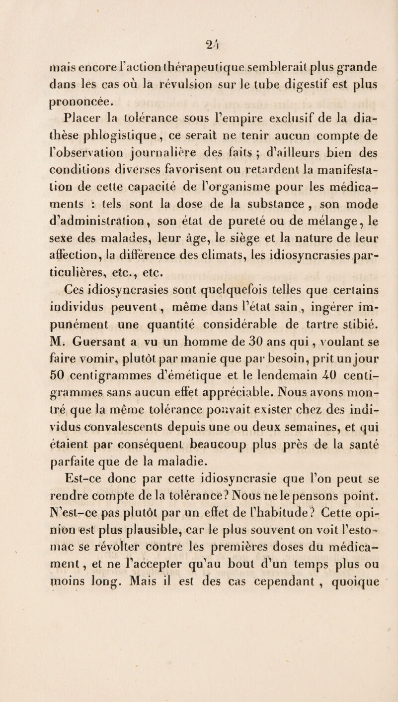 mais encore Faction thérapeutique semblerait plus grande dans les cas où la révulsion sur le tube digestif est plus prononcée. Placer la tolérance sous l’empire exclusif de la dia¬ thèse phlogislique, ce serait ne tenir aucun compte de Inobservation journalière des faits ; d’ailleurs bien des conditions diverses favorisent ou retardent la manifesta¬ tion de cette capacité de Forganisme pour les médica¬ ments : tels sont la dose de la substance , son mode d’administration, son état de pureté ou de mélange, le sexe des malades, leur âge, le siège et la nature de leur affection, la différence des climats, les idiosyncrasies par¬ ticulières, etc., etc. Ces idiosyncrasies sont quelquefois telles que certains individus peuvent, même dans l’état sain , ingérer im¬ punément une quantité considérable de tartre stibié. M. Guersant a vu un homme de 30 ans qui, voulant se faire vomir, plutôt par manie que par besoin, prit un jour 50 centigrammes d’émétique et le lendemain 40 centi¬ grammes sans aucun effet appréciable. Nous avons mon¬ tré que la même tolérance pouvait exister chez- des indi¬ vidus convalescents depuis une ou deux semaines, et qui étaient par conséquent beaucoup plus près de la santé parfaite que de la maladie. Est-ce donc par cette idiosyncrasie que l’on peut se rendre compte de la tolérance? Nous ne le pensons point. N’est-ce pas plutôt par un effet de l’habitude? Cette opi¬ nion est plus plausible, car le plus souvent on voit l’esto¬ mac se révolter contre les premières doses du médica¬ ment , et ne l’accepter qu’au bout d’un temps plus ou moins long. Mais il est des cas cependant , quoique