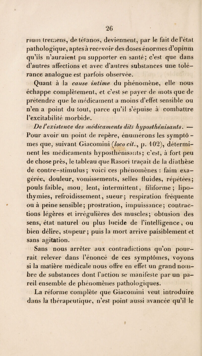 rium tremens, de tétanos, deviennent, par le fait de l’état pathologique, aptes à recevoir des doses énormes d’opium qu’ils n’auraient pu supporter en santé; c’est que dans d’autres affections et avec d’autres substances une tolé¬ rance analogue est parfois observée. Quant à la cause intime du phénomène, elle nous échappe complètement, et c’est se payer de mots que de prétendre que le médicament a moins d’effet sensible ou n’en a point du tout, parce qu’il s’épuise à combattre l’excitabilité morbide. De l’existence des médicaments dits hyposthénisants. — Pour avoir un point de repère, énumérons les symptô¬ mes que, suivant Giacomini (loco cit.y p. 102), détermi¬ nent les médicaments hyposthénisants; c’est, à fort peu de chose près, le tableau que Rasori traçait de la diathèse de contre-stimulus; voici ces phénomènes: faim exa¬ gérée, douleur, vomissements, selles fluides, répétées; pouls faible, mou, lent, intermittent, filiforme; lipo¬ thymies, refroidissement, sueur; respiration fréquente ou à peine sensible ; prostration, impuissance; contrac¬ tions légères et irrégulières des muscles; obtusion des sens, état naturel ou plus lucide de l’intelligence, ou bien délire, stupeur; puis la mort arrive paisiblement et sans agitation. Sans nous arrêter aux contradictions qu’on pour¬ rait relever dans l’énoncé de ces symptômes, voyons si la matière médicale nous offre en effet un grand nom¬ bre de substances dont faction se manifeste par un pa¬ reil ensemble de phénomènes pathologiques. La réforme complète que Giacomini veut introduire dans la thérapeutique, n’est point aussi avancée qu’il le