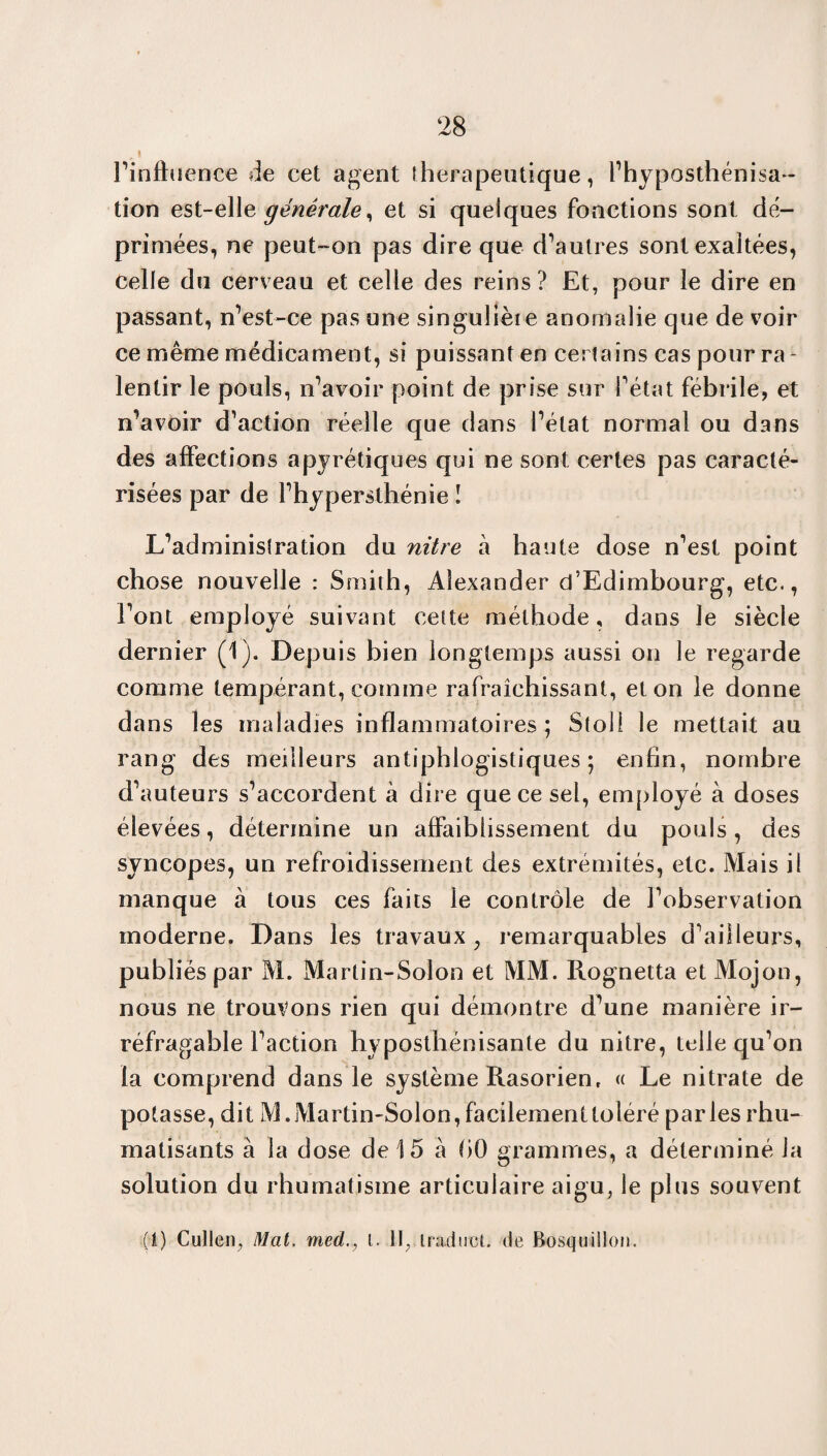 # t l’infhience de cet agent thérapeutique, l’hyposthénisa- tion est-elle générale, et si quelques fonctions sont dé¬ primées, ne peut-on pas dire que d’autres sont exaltées, celle du cerveau et celle des reins? Et, pour le dire en passant, n’est-ce pas une singuliète anomalie que de voir ce même médicament, si puissant en certains cas pour ra - lentir le pouls, n’avoir point de prise sur l’état fébrile, et n’avoir d’action réelle que dans l’état normal ou dans des affections apyrétiques qui ne sont certes pas caracté¬ risées par de l’hypersthénie I L’administration du nitre à haute dose n’est point chose nouvelle : Smith, Alexander d’Edimbourg, etc., l’ont employé suivant cette méthode, dans le siècle dernier (1). Depuis bien longtemps aussi on le regarde comme tempérant, comme rafraîchissant, et on le donne dans les maladies inflammatoires; Stoll le mettait au rang des meilleurs antiphlogistiques ; enfin, nombre d’auteurs s’accordent à dire que ce sel, employé à doses élevées, détermine un affaiblissement du pouls, des syncopes, un refroidissement des extrémités, etc. Mais il manque à tous ces faits le contrôle de l’observation moderne. Dans les travaux ; remarquables d’ailleurs, publiés par M. Martin-Solon et MM. Rognetta et Mojon, nous ne trouvons rien qui démontre d’une manière ir¬ réfragable l’action hyposthénisante du nitre, telle qu’on la comprend dans le système Rasorien, « Le nitrate de potasse, dit M. Martin-Solon, facilement toléré parles rhu¬ matisants à la dose de 15 à bO grammes, a déterminé la solution du rhumatisme articulaire aigu, le plus souvent (1) Cullen, Mat. med., i. Il, inidtrct. de Bosquillon.