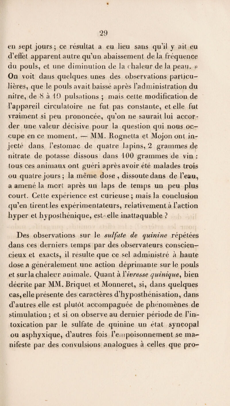 en sept jours ; ce résultat a eu lieu sans qu’il y ait eu d’efïèt apparent autre qu’un abaissement delà fréquence du pouls, et une diminution de la chaleur de la peau. » On voit dans quelques unes des observations particu¬ lières, que le pouls avait baissé après l’administration du nitre, de 8 à 10 pulsations ; mais cette modification de l’appareil circulatoire ne fut pas constante, et elle fut vraiment si peu prononcée, qu’on ne saurait lui accor: der une valeur décisive pour la question qui nous oc¬ cupe en ce moment. — MM. Rognetta et Mojon ont in¬ jecté dans l’estomac de quatre lapins, 2 grammes de nitrate de potasse dissous dans 100 grammes de vin : tous ces animaux ont guéri après avoir été malades trois ou quatre jours; la même dose , dissoute dans de l’eau, a amené la mort après un laps de temps un peu plus court. Cette expérience est curieuse ; mais la conclusion qu’en tirent les expérimentateurs, relativement à l’action hyper et hyposthénique, est-elle inattaquable ? Des observations sur le sulfate de quinine répétées dans ces derniers temps par des observateurs conscien¬ cieux et exacts, il résulte que ce sel administré à haute dose a généralement une action déprimante sur le pouls et sur la chaleur animale. Quant à l'ivresse quinique, bien décrite par MM. Briquet et Monneret, si, dans quelques cas, elle présente des caractères d’hyposthénisation, dans d’autres elle est plutôt accompagnée de phénomènes de stimulation ; et si on observe au dernier période de l’in¬ toxication par le sulfate de quinine un état syncopal ou asphyxique, d’autres fois l’eaïpoisonnement se ma¬ nifeste par des convulsions analogues à celles que pro-