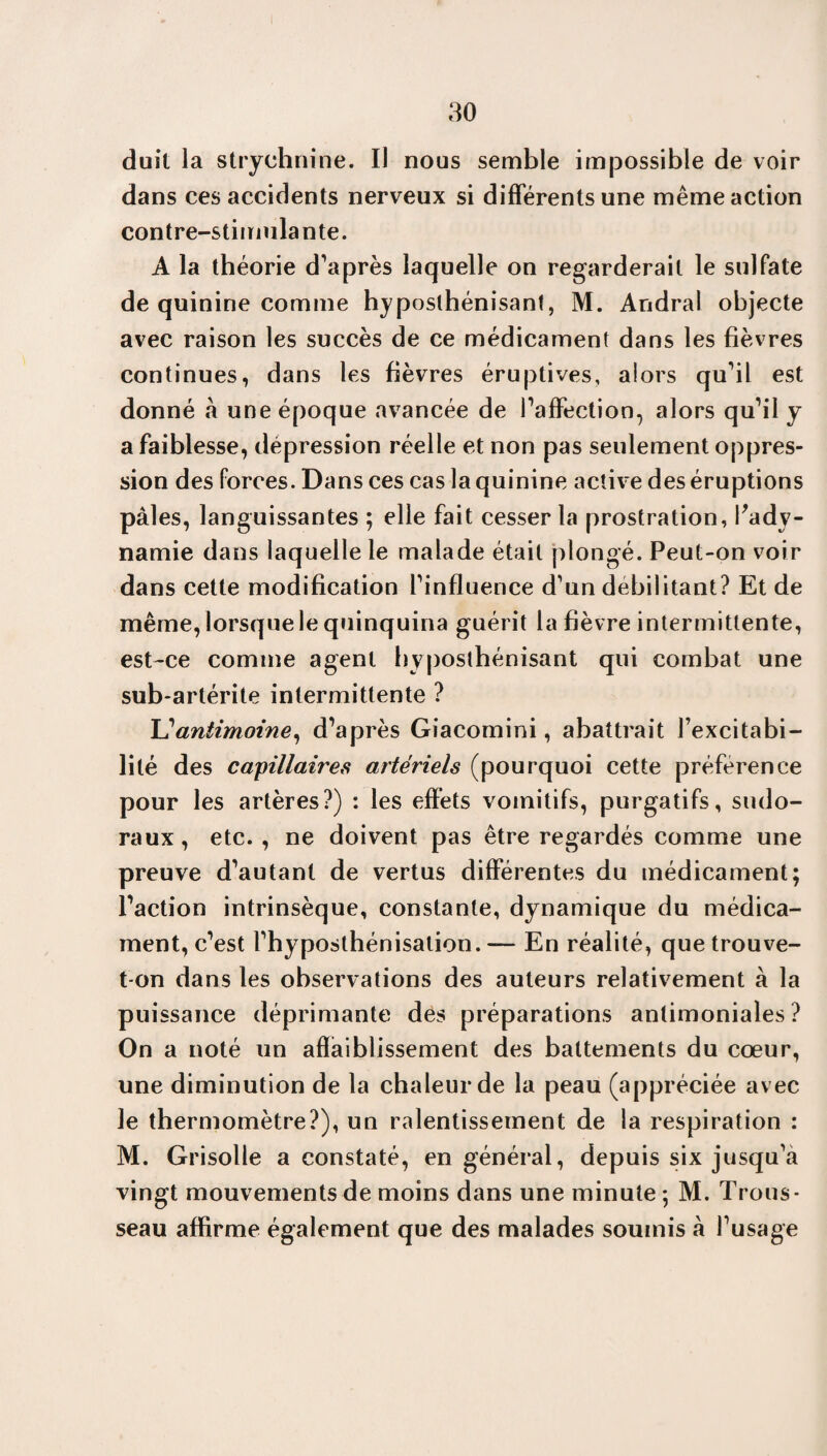 duit la strychnine. Il nous semble impossible de voir dans ces accidents nerveux si différents une même action contre-stimulante. A la théorie d’après laquelle on regarderait le sulfate de quinine comme hyposlhénisanl, M. Andral objecte avec raison les succès de ce médicament dans les fièvres continues, dans les fièvres éruptives, alors qu’il est donné à une époque avancée de l’affection, alors qu’il y a faiblesse, dépression réelle et non pas seulement oppres¬ sion des forces. Dans ces cas la quinine active des éruptions pâles, languissantes ; elle fait cesser la prostration, Vady¬ namie dans laquelle le malade était plongé. Peut-on voir dans cette modification l’influence d’un débilitant? Et de même, lorsque le quinquina guérit la fièvre intermittente, est-ce comme agent hyposthénisant qui combat une sub-artérite intermittente ? L'antimoine, d’après Giacomini, abattrait l’excitabi¬ lité des capillaires artériels (pourquoi cette préférence pour les artères?) : les effets vomitifs, purgatifs, sudo- raux, etc. , ne doivent pas être regardés comme une preuve d’autant de vertus différentes du médicament; l’action intrinsèque, constante, dynamique du médica¬ ment, c’est l’hyposthénisation. — En réalité, que trouve- t-on dans les observations des auteurs relativement à la puissance déprimante des préparations antimoniales ? On a noté un affaiblissement des battements du cœur, une diminution de la chaleur de la peau (appréciée avec le thermomètre?), un ralentissement de la respiration : M. Grisolle a constaté, en général, depuis six jusqu’à vingt mouvements de moins dans une minute ; M. Trous¬ seau affirme également que des malades soumis à l’usage