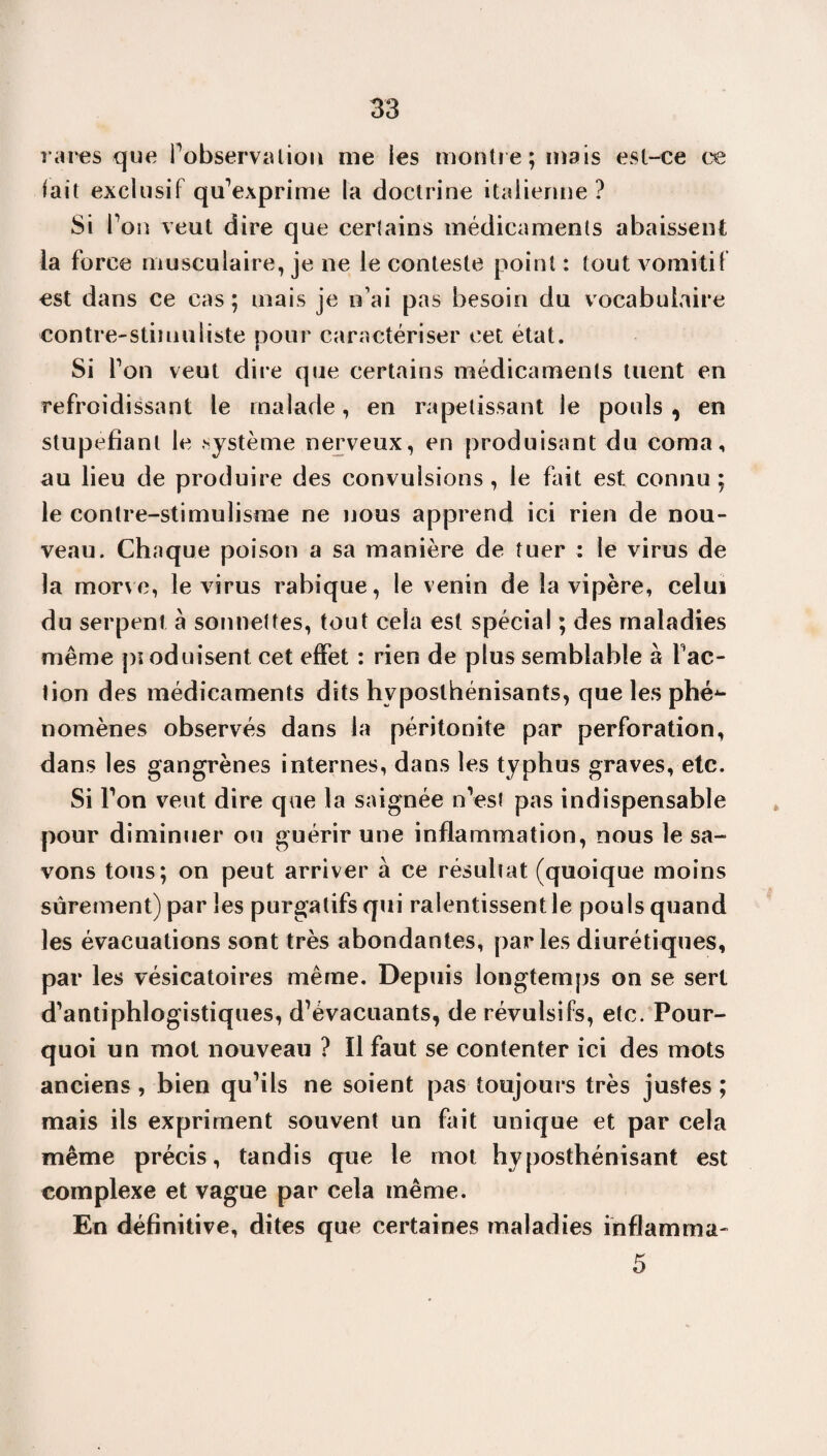 rares que Inobservation me les montre; mais est-ce ce fait exclusif qu’exprime la doctrine italienne? Si l’on veut dire que certains médicaments abaissent la force musculaire, je ne le conteste point : tout vomitif est dans ce cas ; mais je n’ai pas besoin du vocabulaire contre-stimuliste pour caractériser cet état. Si Ton veut dire que certains médicaments tuent en refroidissant le malade, en rapetissant le pouls, en stupéfiant le système nerveux, en produisant du coma, au lieu de produire des convulsions , le fait est connu ; le contre-stimulisme ne nous apprend ici rien de nou¬ veau. Chaque poison a sa manière de tuer : le virus de la morve, le virus rabique, le venin de la vipère, celui du serpent à sonnettes, tout cela est spécial ; des maladies même pioduisent cet effet : rien de plus semblable à fac¬ tion des médicaments dits hvposthénisants, que les phé¬ nomènes observés dans la péritonite par perforation, dans les gangrènes internes, dans les typhus graves, etc. Si Ton veut dire que la saignée n’est pas indispensable pour diminuer ou guérir une inflammation, nous le sa¬ vons tous; on peut arriver à ce résultat (quoique moins sûrement) parles purgatifs qui ralentissent le pouls quand les évacuations sont très abondantes, parles diurétiques, par les vésicatoires même. Depuis longtemps on se sert d’antiphlogistiques, d’évacuants, de révulsifs, etc. Pour¬ quoi un mot nouveau ? Il faut se contenter ici des mots anciens, bien qu’ils ne soient pas toujours très justes ; mais iis expriment souvent un fait unique et par cela même précis, tandis que le mot hyposthénisant est complexe et vague par cela même. En définitive, dites que certaines maladies inflamma- 5