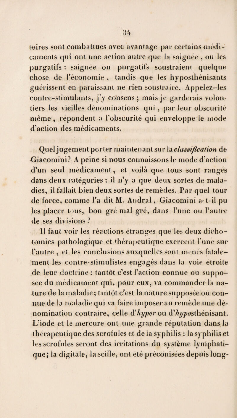 mires sont combattues avec avantage par certains médi¬ caments qui ont une action autre que Ja saignée , ou les purgatifs : saignée ou purgatifs soustraient quelque chose de l'économie , tandis que les hyposthénisants guérissent en paraissant ne rien soustraire. Appelez-les contre-stimulants, j'y consens; mais je garderais volon¬ tiers les vieilles dénominations qui , par leur obscurité même, répondent a l'obscurité qui enveloppe le mode d'action des médicaments. Quel jugement porter maintenant sur la classification de Giacomini? A peine si nous connaissons le mode d'action d'un seul médicament, et voilà que tous sont rangés dans deux catégories : il n'y a que deux sortes de mala¬ dies, il fallait bien deux sortes de remèdes. Par quel tour de force, comme Fa dit M. Andral, Giacomini a-t-il pu les placer tous, bon gré mal gré, dans l'une ou l'autre de ses divisions ? 11 faut voir les réactions étranges que les deux dicho¬ tomies pathologique et thérapeutique exercent l une sur l'autre, et les conclusions auxquelles sont menés fatale¬ ment les contre-slimulistes engagés dans la voie étroite de leur doctrine : tantôt c'est l'action connue ou suppo¬ sée du médicament qui, pour eux, va commander la na¬ ture de la maladie; tantôt c'est la nature supposée ou con¬ nue de la maladie qui va faire imposer au remède une dé¬ nomination contraire, celle à'hyper ou d'Ay/wsthénisant. L'iode et le mercure ont une grande réputation dans la thérapeutique des scrofules et de la syphilis : la syphilis et les scrofules seront des irritations du système lymphati¬ que; la digitale, la sciile, ont été préconisées depuis long-