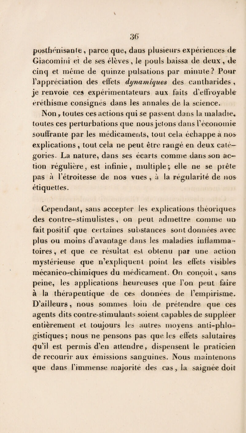 s 36 postfiénisanle, parce que, dans plusieurs expériences de Giacomini et de ses élèves, le pouls baissa de deux, de cinq et meme de quinze pulsations par minute? Pour l’appréciation des effets dynamiques des cantharides , je renvoie ces expérimentateurs aux faits d'effroyable eréthisme consignés dans les annales de la science. Non y toutes ces actions qui se passent dans la maladie, toutes ces perturbations que nous jetons dans l'économie souffrante par les médicaments, tout cela échappe a nos explications, tout cela ne peut être rangé en deux caté¬ gories. La nature, dans ses écarts comme dans son ac¬ tion régulière, est infinie, multipleelle ne se prête pas à l’étroitesse de nos vues , à la régularité de nos étiquettes. Cependant,- sans accepter les explications théoriques des contre-stimulistes, on peut admettre comme un fait positif que certaines substances sont données avec plus ou moins d’avantage dans les maladies inflamma¬ toires , et que ce résultat est obtenu par une action mystérieuse que n'expliquent point les effets visibles mécanico-chimiques du médicament. On conçoit, sans peine, les applications heureuses que l’on peut faire à la thérapeutique de ces données de l'empirisme. D’ailleurs, nous sommes loin de prétendre que ces agents dits contre-stimulants soient capables de suppléer entièrement et toujours les autres moyens anti-phlo- gistiques; nous ne pensons pas que les effets salutaires qu'il est permis d'en attendre, dispensent le praticien de recourir aux émissions sanguines. Nous maintenons que dans l’immense majorité des cas, la saignée doit